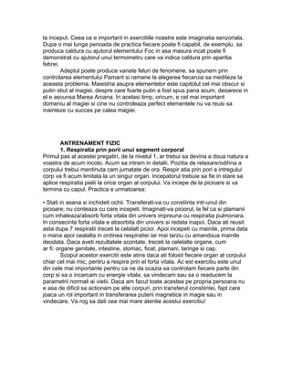 la inceput. Ceea ce e important in exercitiile noastre este imaginatia senzoriala.
Dupa o mai lunga perioada de practica fiecare poate fi capabil, de exemplu, sa
produca caldura cu ajutorul elementului Foc in asa masura incat poate fi
demonstrat cu ajutorul unui termometru care va indica caldura prin aparitia
febrei.
Adeptul poate produce variate feluri de fenomene, sa spunem prin
controlarea elementului Pamant si ramane la alegerea fiecaruia sa mediteze la
aceasta problema. Maiestria asupra elementelor este capitolul cel mai obscur si
putin stiut al magiei, despre care foarte putin a fost spus pana acum, deoarece in
el e ascunsa Marea Arcana. In acelasi timp, oricum, e cel mai important
domeniu al magiei si cine nu controleaza perfect elementele nu va reusi sa
inainteze cu succes pe calea magiei.
ANTRENAMENT FIZIC
1. Respiratia prin porii unui segment corporal
Primul pas al acestei pregatiri, de la nivelul 1, ar trebui sa devina a doua natura a
voastra de acum incolo. Acum sa intram in detalii. Pozitia de relaxare/odihna a
corpului trebui mentinuta cam jumatate de ora. Respir atia prin pori a intregului
corp va fi acum limitata la un singur organ. Incepatorul trebuie sa fie in stare sa
aplice respiratia pielii la orice organ al corpului. Va incepe de la picioare si va
termina cu capul. Practica e urmatoarea:
• Stati in asana si inchideti ochii. Transferati-va cu constiinta intr-unul din
picioare; nu conteaza cu care incepeti. Imaginati-va piciorul, la fel ca si plamanii
cum inhaleaza/absorb forta vitala din univers impreuna cu respiratia pulmonara.
In consecinta forta vitala e absorbita din univers si redata inapoi. Daca ati reusit
asta dupa 7 respiratii treceti la celalalt picior. Apoi incepeti cu mainile, prima data
o mana apoi cealalta in ordinea respiratiei iar mai tarziu cu amandoua mainile
deodata. Daca aveti rezultatele scontate, treceti la celelalte organe, cum
ar fi: organe genitale, intestine, stomac, ficat, plamani, laringe si cap.
Scopul acestor exercitii este atins daca ati folosit fiecare organ al corpului
chiar cel mai mic, pentru a respira prin el forta vitala. Ac est exercitiu este unul
din cele mai importante pentru ca ne da ocazia sa controlam fiecare parte din
corp si sa o incarcam cu energie vitala, sa vindecam sau sa o readucem la
parametrii normali ai vietii. Daca am facut toate acestea pe propria persoana nu
e asa de dificil sa actionam pe alte corpuri, prin transferul constiintei, fapt care
joaca un rol important in transferarea puterii magnetice in magie sau in
vindecare. Va rog sa dati cea mai mare atentie acestui exercitiu!
 