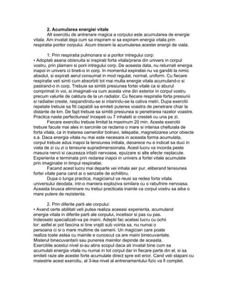 2. Acumularea energiei vitale
Alt exercitiu de antrenare magica a corpului este acumularea de energie
vitala. Am invatat deja cum sa inspiram si sa expiram energia vitala prin
respiratia porilor corpului. Acum trecem la acumularea acestei energii de viata.
1. Prin respiratia pulmonara si a porilor intregului corp:
• Adoptati asana obisnuita si inspirati forta vitala/prana din univers in corpul
vostru, prin plamani si porii intregului corp. De aceasta data, nu returnati energia
inapoi in univers ci tineti-o in corp. In momentul expiratiei nu va ganditi la nimic
absolut, si expirati aerul consumat in mod regulat, normal, uniform. Cu fiecare
respiratie veti simti cum absorbiti tot mai multa energie vitala acumuland-o si
pastrand-o in corp. Trebuie sa simtiti presiunea fortei vitale ca si aburul
comprimat in voi, si imaginati-va cum acesta vine din exterior in corpul vostru
precum valurile de caldura de la un radiator. Cu fiecare respiratie forta presiunii
si radiatiei creste, raspandindu-se si intarindu-se la cativa metri. Dupa exercitii
repetate trebuie sa fiti capabili sa emiteti puterea voastra de penetrare chiar la
distante de km. De fapt trebuie sa simtiti presiunea si penetrarea razelor voastre.
Practica naste perfectiunea! Incepeti cu 7 inhalatii si cresteti cu una pe zi.
Fiecare exercitiu trebuie limitat la maximum 20 min. Aceste exercitii
trebuie facute mai ales in sarcinile ce reclama o mare si intensa cheltuiala de
forta vitala, ca in tratarea oamenilor bolnavi, telepatie, magnetizarea unor obiecte
s.a. Daca energia vitala nu mai este necesara in aceasta forma acumulata,
corpul trebuie adus inapoi la tensiunea initiala, deoarece nu e indicat sa duci in
viata de zi cu zi o tensiune supradimensionata. Acest lucru va incorda peste
masura nervii si cauzeaza iritatii nervoase, epuizare si alte efecte neplacute.
Experienta e terminata prin redarea inapoi in univers a fortei vitale acumulate
prin imaginatie in timpul respiratiei.
Facand acest lucru mai departe vei inhala aer pur, eliberand tensiunea
fortei vitale pana cand ai o senzatie de echilibru.
Dupa o lunga practica, magicianul va reusi sa redea forta vitala
universului deodata, intr-o maniera exploziva similara cu o rabufnire nervoasa.
Aceasta brusca eliminare nu trebui practicata inainte ca corpul vostru sa aiba o
mare putere de rezistenta.
2. Prin diferite parti ale corpului:
• Avand certe abilitati veti putea realiza aceeasi experienta, acumuland
energia vitala in diferite parti ale corpului, incetisor si pas cu pas.
Indeosebi specializati-va pe maini. Adeptii fac acelasi lucru cu ochii
lor: astfel ei pot fascina si tine vrajiti sub vointa sa, nu numai o
persoana ci si o mare multime de oameni. Un magician care poate
realiza toate astea cu mainile e cunoscut ca are maini binecuvantate.
Misterul binecuvantarii sau punerea mainilor depinde de aceasta.
Exercitiile acestui nivel si-au atins scopul daca ati invatat bine cum sa
acumulati energia vitala nu numai in tot corpul dar in fiecare parte din el, si sa
emiteti raze ale acestei forte acumulate direct spre ext erior. Cand veti stapani cu
maiestrie acest exercitiu, al 3-lea nivel al antrenamentului fizic va fi complet.
 