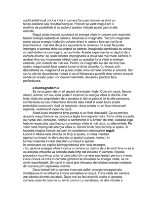 subtil astfel incat oricine intra in camera fara permisiune va simti un
fel de paralizie sau repulsie/dezgust. Precum se vede magul are o
multime de posibilitati si cu ajutorul acestor indicatii poate gasi si alte
metode.
Magul poate inapoia surplusul de energie vitala in univers prin expiratie,
lasand energia radianta in camera, folosindu-si imaginatia. Tot prin imaginatie
poate aduce energia vitala din univers direct in camera fara sa mai fie el
intermediarul, mai ales daca are experienta in domeniu. In acest fel poate
impregna o camera chiar cu propria sa dorinta. Imaginatia combinata cu vointa
si credinta-ferma convingere, nu au limite. Aceste experimente nu depind de o
camera anume; se poate incerca impregnarea a doua sau mai multe camere in
acelasi timp sau incarcarea intregii case cu aceasta forta vitala si energie
radianta, prin metoda de mai sus. Pentru ca imaginatia nu stie de timp sau
spatiu, magul poate face aceste lucruri si de la distanta. Cu timpul, prin
dezvoltarea sa, magicianul va putea umple orice camera oriunde si oricand. Dar
sa nu uite de dezvoltarea morala si sa-si foloseasca puterile doar pentru scopuri
nobile iar aceste puteri vor deveni nelimitate, deoarece practica face
perfectiunea.
2.Biomagnetismul
Sa ne ocupam de un alt aspect al energiei vitale. Cum am vazut, fiecare
obiect, animal, om sau idee poate fi incarcat cu energie vitala si dorinte. Dar
forta vitala are proprietatea de a accepta si idei si ganduri de la alte persoane,
combinandu-se sau influentand directia data initial si acest lucru scade
potentialul constructiv dorit de magician, daca acesta nu ar face reincarcari
repetate, reafirmand ideea de baza.
Acest lucru inseamna timp pierdut si un final discutabil. Ca sa previna
aceasta magul trebuie sa cunoasca legile biomagnetismului. Forta vitala accepta
nu numai idei, concepte, dorinte si sentimente ci si limitari de timp. Aceasta lege
trebuie respectata cand lucrezi cu energia vitala si mai tarziu cu elementele. Pe
viitor cand impregnati energia vitala cu dorinte tineti cont de timp si spatiu. In
lucrarea magica trebuie sa luam in considerare urmatoarele reguli:
Lucrul in Akasa este dincolo de timp si spatiu, in sfera mentala
operezi cu timpul, in sfera astrala cu spatiul (culoare, forma); in
lumea materiala lucrezi simultan cu timpul si spatiul.
In continuare voi explica biomagnetismul prin niste exemple.
• Cu ajutorul energiei vitale incarca o camera cu dorinta de a te simti bine in ea si
ca aceasta influenta va persista atata timp cat locuiesti in camera. Repeta
procedura incontinuu chiar si cand pleci din camera sau lipsesti pentru o vreme.
Daca cineva va intra in camera ignorand acumularea de energie vitala, se va
simti neconfortabil. Din cand in cand poti reincarca densitatea energiei radiante
din camera prin repetarea dorintei.
Daca traiesti intr-o camera incarcata astfel, energia inmagazinata
intotdeauna iti va influenta in bine sanatatea si corpul. Forta vitala din camera
are vibratia dorintei sanatatii. Daca vrei sa faci exercitii oculte in aceasta
camera, exercitii care nu au nimic comun cu sanatatea, de alta vibratie a
 