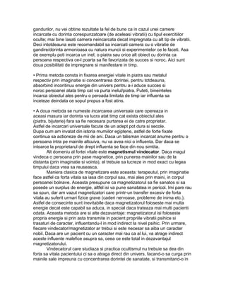 gandurilor, nu vei obtine rezultate la fel de bune ca in cazul unei camere
incarcate cu dorinta corespunzatoare (de aceleasi vibratii) cu tipul exercitiilor
oculte; mai bine lasati camera neincarcata decat impregnata cu alt tip de vibratii.
Deci intotdeauna este recomandabil sa incarcati camera cu o vibratie de
gandire/dorinta armonioasa cu natura muncii si experimentelor ce le faceti. Asa
de exemplu poti incarca un inel, o piatra sau orice alt obiect cu dorinta ca
persoana respectiva ce-l poarta sa fie favorizata de succes si noroc. Aici sunt
doua posibilitati de impregnare si manifestare in timp.
• Prima metoda consta in fixarea energiei vitale in piatra sau metalul
respectiv prin imaginatie si concentrarea dorintei, pentru totdeauna,
absorbind incontinuu energie din univers pentru a-i aduce succes si
noroc persoanei atata timp cat va purta inelul/piatra. Puteti, bineinteles
incarca obiectul ales pentru o peroada limitata de timp iar influenta sa
inceteze deindata ce sopul propus a fost atins.
• A doua metoda se numeste incarcarea universala care opereaza in
aceasi masura iar dorinta va lucra atat timp cat exista obiectul ales
(piatra, bijuterie) fara sa fie necesara purtarea ei de catre proprietar.
Astfel de incarcari universale facute de un adept pot dura si secole.
Dupa cum am invatat din istoria mumiilor egiptene, astfel de forte fixate
continua sa actioneze de mii de ani. Daca un talisman incarcat anume pentru o
persoana intra pe mainile altcuiva, nu va avea nici o influenta. Dar daca se
intoarce la proprietarul de drept influenta se face din nou simtita.
Alt domeniu al fortei vitale este magnetismul vindecator. Daca magul
vindeca o persoana prin pase magnetice, prin punerea mainilor sau de la
distanta (prin imaginatie si vointa), el trebuie sa lucreze in mod exact cu legea
timpului daca vrea sa reuseasca.
Maniera clasica de magnetizare este aceasta: terapeutul, prin imaginatie
face astfel ca forta vitala sa iasa din corpul sau, mai ales prin maini, in corpul
persoanei bolnave. Aceasta presupune ca magnetizatorul sa fie sanatos si sa
posede un surplus de energie, altfel isi va pune sanatatea in pericol. Imi pare rau
sa spun, dar am vazut magnetizatori care printr-un transfer excesiv de forta
vitala au suferit urmari fizice grave (caderi nervoase, probleme de inima etc.).
Astfel de consecinte sunt inevitabile daca magnetizatorul foloseste mai multa
energie decat este capabil sa aduca, in special daca trateaza mai multi pacienti
odata. Aceasta metoda are si alte dezavantaje: magnetizatorul isi foloseste
propria energie si prin asta transmite in pacient propriile vibratii psihice si
trasaturi de caracter, influentandu-l in mod indirect la nivel psihic. Prin urmare,
fiecare vindecator/magnetizator ar trebui si este necesar sa aiba un caracter
nobil. Daca are un pacient cu un caracter mai rau ca al lui, va atrage indirect
aceste influente malefice asupra sa, ceea ce este total in dezavantajul
magnetizatorului.
Vindecatorul care studiaza si practica ocultismul nu trebuie sa dea din
forta sa vitala pacientului ci sa o atraga direct din univers, facand-o sa curga prin
mainile sale impreuna cu concentrarea dorintei de sanatate, si transmitand-o in
 