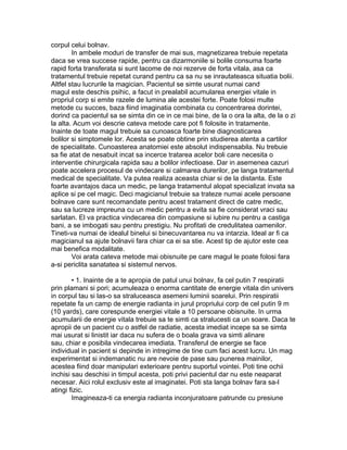 corpul celui bolnav.
In ambele moduri de transfer de mai sus, magnetizarea trebuie repetata
daca se vrea succese rapide, pentru ca dizarmoniile si bolile consuma foarte
rapid forta transferata si sunt lacome de noi rezerve de forta vitala, asa ca
tratamentul trebuie repetat curand pentru ca sa nu se inrautateasca situatia bolii.
Altfel stau lucrurile la magician. Pacientul se simte usurat numai cand
magul este deschis psihic, a facut in prealabil acumularea energiei vitale in
propriul corp si emite razele de lumina ale acestei forte. Poate folosi multe
metode cu succes, baza fiind imaginatia combinata cu concentrarea dorintei,
dorind ca pacientul sa se simta din ce in ce mai bine, de la o ora la alta, de la o zi
la alta. Acum voi descrie cateva metode care pot fi folosite in tratamente.
Inainte de toate magul trebuie sa cunoasca foarte bine diagnosticarea
bolilor si simptomele lor. Acesta se poate obtine prin studierea atenta a cartilor
de specialitate. Cunoasterea anatomiei este absolut indispensabila. Nu trebuie
sa fie atat de nesabuit incat sa incerce tratarea acelor boli care necesita o
interventie chirurgicala rapida sau a bolilor infectioase. Dar in asemenea cazuri
poate accelera procesul de vindecare si calmarea durerilor, pe langa tratamentul
medical de specialitate. Va putea realiza aceasta chiar si de la distanta. Este
foarte avantajos daca un medic, pe langa tratamentul alopat specializat invata sa
aplice si pe cel magic. Deci magicianul trebuie sa trateze numai acele persoane
bolnave care sunt recomandate pentru acest tratament direct de catre medic,
sau sa lucreze impreuna cu un medic pentru a evita sa fie considerat vraci sau
sarlatan. El va practica vindecarea din compasiune si iubire nu pentru a castiga
bani, a se imbogati sau pentru prestigiu. Nu profitati de credulitatea oamenilor.
Tineti-va numai de idealul binelui si binecuvantarea nu va intarzia. Ideal ar fi ca
magicianul sa ajute bolnavii fara chiar ca ei sa stie. Acest tip de ajutor este cea
mai benefica modalitate.
Voi arata cateva metode mai obisnuite pe care magul le poate folosi fara
a-si periclita sanatatea si sistemul nervos.
• 1. Inainte de a te apropia de patul unui bolnav, fa cel putin 7 respiratii
prin plamani si pori; acumuleaza o enorma cantitate de energie vitala din univers
in corpul tau si las-o sa straluceasca asemeni luminii soarelui. Prin respiratii
repetate fa un camp de energie radianta in jurul propriului corp de cel putin 9 m
(10 yards), care corespunde energiei vitale a 10 persoane obisnuite. In urma
acumularii de energie vitala trebuie sa te simti ca stralucesti ca un soare. Daca te
apropii de un pacient cu o astfel de radiatie, acesta imediat incepe sa se simta
mai usurat si linistit iar daca nu sufera de o boala grava va simti alinare
sau, chiar e posibila vindecarea imediata. Transferul de energie se face
individual in pacient si depinde in intregime de tine cum faci acest lucru. Un mag
experimentat si indemanatic nu are nevoie de pase sau punerea mainilor,
acestea fiind doar manipulari exterioare pentru suportul vointei. Poti tine ochii
inchisi sau deschisi in timpul acesta, poti privi pacientul dar nu este neaparat
necesar. Aici rolul exclusiv este al imaginatei. Poti sta langa bolnav fara sa-l
atingi fizic.
Imagineaza-ti ca energia radianta inconjuratoare patrunde cu presiune
 