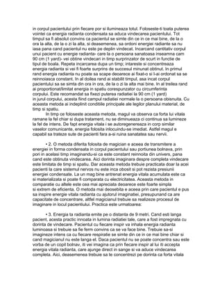 in corpul pacientului prin fiecare por si ilumineaza totul. Foloseste-ti toata puterea
vointei ca energia radianta condensata sa aduca vindecarea pacientului. Tot
timpul sa fi absolut convins ca pacientul se simte din ce in ce mai bine, de la o
ora la alta, de la o zi la alta, si deasemenea, sa ordoni energiei radiante sa nu
iasa pana cand pacientul nu este pe deplin vindecat. Incarcand cantitativ corpul
unui pacient cu energie radianta- care la o persoana sanatoasa inseamna cam
90 cm (1 yard)- vei obtine vindecari in timp surprinzator de scurt in functie de
tipul de boala. Repeta incarcarea dupa un timp; intareste si concentreaza
energia radianta si vei fi foarte surprins de succesul minunat obtinut. In primul
rand energia radianta nu poate sa scape deoarece ai fixat-o si I-ai ordonat sa se
reinnoiasca constant. In al doilea rand ai stabilit timpul, asa incat corpul
pacientului sa se simta din ora in ora, de la o zi la alta mai bine. In al treilea rand
ai proportionat/limitat energia in spatiu corespunzator cu circumferinta
corpului. Este recomandat sa fixezi puterea radiatiei la 90 cm (1 yard)
in jurul corpului, acesta fiind campul radiatiei normale la o persoana obisnuita. Cu
aceasta metoda ai indeplinit conditiile principale ale legilor planului material, de
timp si spatiu.
In timp ce foloseste aceasta metoda, magul va observa ca forta lui vitala
ramane la fel chiar si dupa tratament, nu se diminueaza ci continua sa lumineze
la fel de intens. De fapt energia vitala i se autoregenereaza in corp similar
vaselor comunicante, energia folosita inlocuindu-se imediat. Astfel magul e
capabil sa trateze sute de pacienti fara a-si ruina sanatatea sau nervii.
• 2. O metoda diferita folosita de magician e aceea de transmitere a
energiei in forma condensata in corpul pacientului sau portiunea bolnava, prin
pori in acelasi timp imaginandu-si ca este constant reinnoita din univers, pana
cand este obtinuta vindecarea. Aici dorinta imaginara despre completa vindecare
este limitata de timp si spatiu. Dar aceasta metoda trebuie practicata doar la acei
pacienti la care sistemul nervos nu este inca obosit si pot rezista presiunii
energiei condensate. La un mag bine antrenat energia vitala acumulata este ca
si materializata si poate fi comparata cu electricitatea. Aceasta metoda in
comparatie cu altele este cea mai apreciata deoarece este foarte simpla
si extrem de eficienta. O metoda mai deosebita e aceea prin care pacientul e pus
sa inspire energie vitala radianta cu ajutorul imaginatiei, presupunand ca are
capacitate de concentrare, altfel magicianul trebuie sa realizeze procesul de
imaginare in locul pacientiului. Practica este urmatoarea:
• 3. Energia ta radianta emite pe o distanta de 9 metri. Cand esti langa
pacient, acesta practic innoata in lumina radiatiei tale, care a fost impregnata cu
dorinta de vindecare. Pacientul cu fiecare inspir va inhala energia radianta
luminoasa si trebuie sa fie ferm convins ca se va face bine. Trebuie sa-si
imagineze intens ca cu fiecare respiratie se simte din ce in ce mai bine chiar si
cand magicianul nu este langa el. Daca pacientul nu se poate concentra sau este
vorba de un copil bolnav, iti vei imagina ca prin fiecare inspir al lui iti accepta
energia vitala radianta, care ajunge direct in sange si va aduce vindecarea
completa. Aici, deasemenea trebuie sa te concentrezi pe dorinta ca forta vitala
 