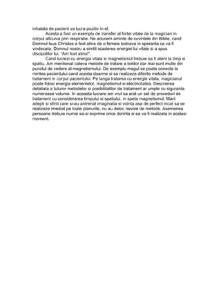 inhalata de pacient va lucra pozitiv in el.
Acesta a fost un exemplu de transfer al fortei vitale de la magician in
corpul altcuiva prin respiratie. Ne aducem aminte de cuvintele din Biblie, cand
Domnul Isus Christos a fost atins de o femeie bolnava in speranta ca va fi
vindecata. Domnul nostru a simtit scaderea energiei lui vitale si a spus
discipolilor lui: “Am fost atins!”.
Cand lucrezi cu energia vitala si magnetismul trebuie sa fi atent la timp si
spatiu. Am mentionat cateva metode de tratare a bolilor dar mai sunt multe din
punctul de vedere al magnetismului. De exemplu magul se poate conecta la
mintea pacientului cand acesta doarme si sa realizeze diferite metode de
tratament in corpul pacientului. Pe langa tratarea cu energie vitala, magicianul
poate folosi energia elementelor, magnetismul si electricitatea. Descrierea
detaliata a tuturor metodelor si posibilitatilor de tratament ar umple cu siguranta
numeroase volume. In aceasta lucrare am vrut sa arat un set de proceduri de
tratament cu considerarea timpului si spatiului, in speta magnetismul. Marii
adepti si sfinti care si-au antrenat imaginatia si vointa asa de perfect incat sa se
realizeze imediat pe toate planurile, nu au deloc nevoie de metode. Asemenea
persoane trebuie numai sa-si exprime orice dorinta si ea va fi realizata in acelasi
moment.
 