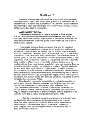 NIVELUL IV
Inainte de a descrie exercitiile dificile ale acestui nivel, vreau sa previn
cititorul spunandu-i ca nu-i este permis sa se grabeasca in dezvoltarea sa. De
aceea trebuie sa-si acorde timp suficient daca vrea sa obtina succese absolute
pe calea magiei. Toate exercitiile treptei precedente trebuie sa le stapaneasca
perfect inainte de a trece la urmatoarele.
ANTRENAMENT MENTAL
Transpunerea constiintei in obiecte, animale si fiinte umane
In acest capitol descriu transpunerea constiintei in exterior. Noi trebuie sa
stim sa ne transpunem constinta, dupa dorinta, in orice obiect, animal sau om.
Exact ca in concentrarea cu obiecte, puneti cateva obiecte pe care le folositi
zilnic, inaintea voastra.
• Luati pozitia obisnuita, fixati pentru scurt timp unul din obiecte si
imprimati-va in imaginatie forma, culoarea si marimea lui, apoi inchipuiti-va
transformat in obiectul respectiv, sau mai bine zis simtitiva obiectul respectiv,
adoptati-i proprietatile. Trebuie sa simtiti ca sunteti legat de locul in care ati fost
plasat si ca il puteti parasi doar mobilizat din exterior. De asemenea trebuie sa
simtiti si scopul in care este folosit obiectul. Dupa o concentrare intensa ar trebui
sa puteti sa priviti imprejurimile obiectului si sa cuprindeti relatia lui cu celelalte.
Daca obiectul se afla pe masa, veti simti atat relatia cu aceasta cat si cu
celelalte obiecte de pe masa, inclusiv a spatiului in care sunt obiectele. Daca va
reuseste exercitiul cu un obiect treceti treptat la celelalte. Exercitiul e indeplinit
daca ati reusit sa va legati constiinta cu fiecare obiect in asa fel incat sa-i
adoptati forma, culoarea, marimea, proprietatile acestuia si sa va mentineti fara
intrerupere cel putin 5 minute in aceasta stare. In acest rastimp trebuie sa uitati
de corpul carnal definitiv. Dupa aceea puteti sa alegeti pentru a va transpune in
obiecte mai mari: tufisuri, plante, flori, pomi etc. Constiinta nu cunoaste nici timp
nici spatiu, fiind un principiu Akasa.
Datorita naturii neobisnuite a exerctitiilor si eventualele nereusite, nu
trebuie sa fiti intimidat, rabdarea si perseverenta duc la succesul dorit. Ce
importanta are acest exercitiu pentru magie se va vedea mai tarziu.
Dupa ce stapaniti transpunerea constiintei in obiecte fara viata atunci se
vor face exercitii cu fiinte. Cum am mai spus, constiinta e lipsita de spatiu si
timp, de aceea nu avem nevoie in exercitiile noastre ca fiinta respectiva sa fie
sub ochii nostri. Elevul trebuie sa-si poata imagina orice fiinta.
• 1. Deci, isi va transpune constiinta in imaginea unei pisici, cal, vaca,
s.a. Nu are nici o importanta natura obiectului experimental, poate la
fel de bine sa fie o pasare sau un elefant. Elevul trebuie sa reuseasca
sa-si transfere constiinta in orice forma dorita si sa se comporte ca
atare. Cel putin 5 min. fara intrerupere trebuie sa reziste daca vrea ca
acest exercitiu sa fie stapanit.
 