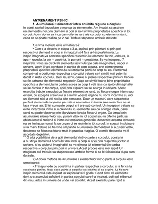 ANTRENAMENT PSIHIC
1. Acumularea Elementelor intr-o anumita regiune a corpului
In acest capitol dezvoltam o munca cu elementele. Am invatat sa aspiram
un element in noi prin plamani si pori si sa-I simtim proprietatea specifica in tot
corpul. Acum dorim sa incarcam diferite parti ale corpului cu elementul dorit,
ceea ce se poate realiza pe 2 cai. Trebuie stapanite ambele metode.
1) Prima metoda este urmatoarea:
• Cum s-a descris in etapa a 3-a, aspirati prin plamani si prin pori
respectivul element in corp si inmagazinati-l fara a-l expira/elimina. La
inspir imaginati-va senzatia specifica respectivului element: la foc –caldura, la
apa – raceala, la aer – usurinta, la pamant – greutatea. Se va incepe cu 7
inspiratii. In loc sa dizolvati elementul acumulat pe cale imaginativa, inapoi in
univers, acum il veti conduce in partea de corp aleasa, prin comprimarea
proprietatii specifice elementului si umplerea partii de corp cu ea. Elementul
comprimat in portiunea respectiva a corpului trebuie sa-l simtiti mai puternic
decat in restul corpului. Deci muschii, oasele si pielea respectivei portiuni trebuie
sa fie patrunse de elementul respectiv. Dupa ce simtiti foarte bine proprietatea
specifica a elementului in partea aceea de corp il veti lasa cu ajutorul imaginatiei
sa se dizolve in tot corpul, apoi prin expirare sa se scurga in univers. Acest
exercitiu trebuie executat cu fiecare element pe rand, cu fiecare organ intern sau
extern, cu exceptia creierului si a inimii! Aceste organe nu vor fi incarcate cu nici
un element, nici la voi nici la alte persoane. Doar un maestru care stapaneste
perfect elementele isi poate permite o acumulare in inima sau creier fara sa-si
faca vreun rau. El isi cunoaste corpul si il are sub control. Un incepator trebuie sa
evite incarcarea inimii si a creierului cu elemente sau cu energie vitala, pana
cand nu poate observa prin clarviziune functia fiecarui organ. Cu timpul prin
acumularea elementelor sau puterii vitale in tot corpul sau in diferite parti, se
obisnuieste si creierul si inima cu tensiunea generala, deoarece aceasta tensiune
nu se limiteaza numai la un organ ci se resimte in tot corpul. In special in picioare
si in maini trebuie sa fie bine stapanite acumularea elementelor si a puterii vitale,
deoarece se folosesc foarte mult in practica magica. O atentie deosebita va fi
acordata degetelor.
** O alta posibilitate de a goli elementul dintr-o parte a corpului, consta in
a nu dirija elementul acumulat mai intai in corp si apoi prin respiratia porilor in
univers, ci cu ajutorul imaginatiei se va elimina tot elementul din partea
respectiva a corpului prin pori in univers. Acest proces este mai rapid. Un
magician abil trebuie sa stapaneasca ambele forme si sa le foloseasca dupa cum
doreste.
2) A doua metoda de acumulare a elementelor intr-o parte a corpului este
urmatoarea:
• Transpune-te cu constiinta in partea respectiva a corpului, si la fel ca la
respiratia porilor, lasa acea parte a corpului sa inspire si sa expire. La fiecare
inspir elementul este aspirat iar expiratia va fi goala. Cand simti ca elementul
dorit s-a acumulat suficient in partea corpului care l-a inspirat, poti sa-l eliberezi
din nou, adica in univers de unde l-ai absorbit. Acest exercitiu pare rapid si
 