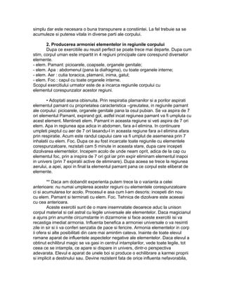 simplu dar este necesara o buna transpunere a constiintei. La fel trebuie sa se
acumuleze si puterea vitala in diverse parti ale corpului.
2. Producerea armoniei elementelor in regiunile corpului
Dupa ce exercitiile au reusit perfect se poate trece mai departe. Dupa cum
stim, corpul uman este impartit in 4 regiuni principale care corespund diverselor
elemente.
- elem. Pamant: picioarele, coapsele, organele genitale;
- elem. Apa : abdomenul (pana la diafragma), cu toate organele interne;
- elem. Aer : cutia toracica, plamanii, inima, gatul;
- elem. Foc : capul cu toate organele interne.
Scopul exercitiului urmator este de a incarca regiunile corpului cu
elementul corespunzator acestor regiuni.
• Adoptati asana obisnuita. Prin respiratia plamanilor si a porilor aspirati
elementul pamant cu proprietatea caracteristica –greutatea, in regiunile pamant
ale corpului: picioarele, organele genitale pana la osul pubian. Se va aspira de 7
ori elementul Pamant, expirand gol, astfel incat regiunea pamant va fi umpluta cu
acest element. Mentineti elem. Pamant in aceasta regiune si veti aspira de 7 ori
elem. Apa in regiunea apa adica in abdomen, fara a-l elimina. In continuare
umpleti pieptul cu aer de 7 ori lasandu-l in aceasta regiune fara a-l elimina afara
prin respiratie. Acum este randul capului care va fi umplut de asemenea prin 7
inhalatii cu elem. Foc. Dupa ce au fost incarcate toate regiunile cu elementele
corespunzatoare, rezistati cam 5 minute in aceasta stare, dupa care incepeti
dizolvarea elementelor. Incepem acolo de unde neam oprit, adica de la cap cu
elementul foc, prin a inspira de 7 ori gol iar prin expir eliminam elementul inapoi
in univers (prin 7 expiratii active de eliminare). Dupa aceea se trece la regiunea
aerului, a apei, apoi in final la elementul pamant pana ce corpul este eliberat de
elemente.
** Daca am dobandit experienta putem trece la o varianta a celei
anterioare: nu numai umplerea acestor regiuni cu elementele corespunzatoare
ci si acumularea lor acolo. Procesul e asa cum l-am descris: incepeti din nou
cu elem. Pamant si terminati cu elem. Foc. Tehnica de dizolvare este aceeasi
cu cea anterioara.
Aceste exercitii sunt de o mare insemnatate deoarece aduc la unison
corpul material si cel astral cu legile universale ale elementelor. Daca magicianul
a ajuns prin anumite circumstante in dizarmonie si face aceste exercitii isi va
recastiga imediat armonia. Influenta benefica a armoniei universale o va resimti
zile in sir si ii va conferi senzatia de pace si fericire. Armonia elementelor in corp
ii ofera si alte posibilitati din care mai amintim cateva. Inainte de toate elevul
ramane aparat de influentele aspectelor negative ale elementelor. Daca elevul a
obtinut echilibrul magic se va gasi in centrul intamplarilor, vede toate legile, tot
ceea ce se intampla, ce apare si dispare in univers, dintr-o perspectiva
adevarata. Elevul e aparat de unele boi si produce o echilibrare a karmei proprii
si implicit a destinului sau. Devine rezistent fata de orice influenta nefavorabila,
 
