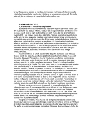 isi purifica aura sa astrala si mentala, isi intareste matricea astrala si mentala,
intarindu-si capacitatile magice iar intuitia sa ia un caracter universal. Simturile
sale astrale se rafineaza si capacitatile intelectuale cresc.
ANTRENAMENT FIZIC
1. Ritualurile si aplicatiile lor practice
Exercitiile din nivelul I ar trebui sa fi devenit deja un obicei de viata. Cele
din nivelul al II-lea trebuie intarite. Trebuie sa ai capacitatea de a indeplini orice
asceza, exact, fara sa lupti cu tentatiile sau sa fi invins de ele. Exercitiile din
nivelul al III – lea trebuie foarte bine adancite. Postura (asana) corpului trebuie
sa fie cat mai bine stapanita incat sa putem sta ore in sir fara a simti tensiune,
nervozitate sau amorteli ale muschilor. Puterea de radiatie trebuie sa fie intarita,
adancita si mai dinamica, ceea ce se va obtine prin imaginatie si meditatie
adanca. Magicianul trebuie sa invete sa foloseasca aceasta putere de radiatie in
orice situatie in mod practic. El trebuie sa ajunga pana acolo incat orice dorinta
pe care o transpune in putere de radiatie sa se realizeze. Prin asta va ajuta
oameni in suferinta, boala sau nenorociri, ceea ce oricand ii va atrage
binecuvantarea.
Acum vom trece la un alt capitol la fel de putin cunoscut care trateaza
despre pozitii ale corpului, gesturi si pozitii ale degetelor (mudras), in general
denumite ritualuri. Principiul de fond al ritualurilor consta in a confirma sau
provoca o idee sau un sir de ganduri, printr-o expresie exterioara, gest sau
actiune, ceea in hermetism se cheama evocare. Acest principiu este valabil
pentru intreaga magie rituala. Prin asta vreau sa spun ca se poate exprima orice
idee sau fiinta printr-o actiune exterioara si de asemenea o poti lega de o
anumita sarcina. Ceea ce nu poseda un nume, un simbol propriu, sau un semn
exterior este lipsit de importanta. Pe aceasta straveche teza se bazeaza toate
procedeele magice si ritualurile si fiecare sistem religios are din timpuri
stravechi propriile procedee de cult. Diferenta consta in faptul ca marea masa a
avut foarte putin acces la mistere si doar la mici fragmente, iar cea mai mare
parte a fost pazita cu strictete de catre marii preoti sau initiati. Fiecare ritual isi
are scopul sau precis, indiferent daca e vorba de vrajitorii din Tibet, gesturile
mainilor facute de preotii Bali orientali sau de ritualuri magice de exorcizare.
Sinteza ramane mereu una si aceeasi. In procesele din justitie se
foloseste pentru confirmarea depozitiei mana ridicata in chip de juramant, ceea
poate fi privit ca un gest magic. Din punct de vedere crestin cele 3 degete
ridicate simbolizeaza Treimea Divina. Orice secta sau loja din cele multe care
exista au riturile lor. Se pot spune multe despre aceasta problema din punct de
vedere istoric, dar pentru magia practica tinand de pregatirea magicianului
aceste sudii nu sunt necesare.
Asupra adevaratului mag nu are nici o importanta lectura cartilor care
descriu cum se deseneaza cercul magic pe care il priveste ca simbol al infinitului,
Divinitatii si puritatii, destinat pentru chemarea duhurilor sau ingerilor protectori;
Tot astfel si un Lama isi picteaza mandala si foloseste diverse ritualuri. Asfel de
 