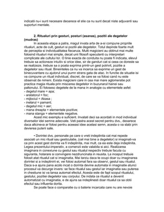 indicatii nu-i sunt necesare deoarece el stie ca nu sunt decat niste adjuvanti sau
suporturi mentale.
2. Ritualuri prin gesturi, posturi (asanas), pozitii ale degetelor
(mudras)
In aceasta etapa a patra, magul invata arta de a-si compune propriile
ritualuri, acte de cult, gesturi si pozitii ale degetelor. Totul depinde foarte mult
de perceptia si individualitatea fiecaruia. Multi magicieni au obtinut mai multe
folosind ritualuri mai simple, decat unii filosofi speculanti cu interpretari
complicate ale cultului lor. O linie exacta de conduita nu poate fi indicata, elevul
trebuie sa actioneze intuitiv si orice idee, sir de ganduri cat si ceea ce doreste sa
se realizeze, trebuie sa o poata exprima printr-un gest potrivit, pozitie a
degetelor sau ritual. Bineinteles ca nu va incerca sa exprime un gest de
binecuvantare cu ajutorul unui pumn strans gata de atac. In functie de situatie isi
va compune un ritual individual, discret, de care se va folosi cand nu este
observat de nimeni. Exista magicieni care in cea mai mare aglomeratie pot
practica magia rituala prin miscarea degetelor in buzunarul hainei sau
paltonului. Ei folosesc degetele de la mana in analogie cu elementele asfel:
- degetul mare = apa;
- aratatorul = foc;
- mijlociul = Akasa ;
- inelarul = pamant;
- degetul mic = aer;
- mana dreapta = elementele pozitive;
- mana stanga = elementele negative.
Acest mic exemplu e suficient. Invatati deci sa acordati in mod individual
diverselor idei semne adecvate. Veti pastra acest secret pentru dvs., deoarece
daca altcineva ar folosi pentru aceeasi idee acelasi semn, acesta o va slabi prin
devierea puterii sale.
• Dorintei dvs. personale pe care o vreti indeplinita cat mai repede
asociati un mic ritual sau gesticulatie, (cel mai bine a degetelor) si imaginati-va
ca prin acest gest dorinta va fi indeplinita, mai mult, ca ea este deja indeplinita.
Legea prezentului-imperativ, a comenzii este valabila si aici. Realizarea
imaginara in conexiune cu gestul sau ritualul respectiv trebuie facuta cu
siguranta, hotarare si convingere nezdruncinata in reusita. La inceput trebuie
folosit atat ritualul cat si imaginatia. Mai tarziu daca te ocupi doar cu imaginarea
dorintei si a indeplinirii ei, vei folosi automat fara sa observi, gestul sau ritualul.
Daca s-a ajuns pana acolo incat o dorinta devine automata in imaginatie atunci
procesul va decurge invers: se face ritualul sau gestul iar imaginatia sau puterea
in chestiune isi va lansa automat efectul. Acesta este de fapt scopul ritualului,
gestului, pozitiei degetelor sau corpului. De indata ce ritualul a devenit
automatizat cu imaginatia, e de ajuns sa indeplinesti doar ritualul ca sa obtii
efectul sau influenta dorita.
Se poate face o comparatie cu o baterie incarcata care nu are nevoie
 