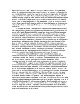 decat de un contact corect pentru a produce curentul oricand. Prin repetarea
actului de imaginare cu gestul sau ritualul respectiv se creeaza in sfera cauzelor
sau principiul akasic, o puternica rezerva care preia, corespunzator dorintei sau
scopului, vibratia necesara (fluidul electromagnetic), culoarea, sunetul si toate
celelalte analogii. Dupa ce acest rezervor de putere a fost incarcat prin mai multa
repetari, doar ritualul in sine poate produce descarcarea unei parti din aceasta
putere, care va duce la efectul dorit. De aceea este indicat sa nu se discute cu
nimeni despre acest ritual, daca nu, altcineva folosindu-l poate sa descarce usor
puterea stocata si sa realizeze efectul, ceea ce ar fi in dauna celui ce a creat
acest ritual.
Exista loji secrete in care incepatorii sunt lasati sa indeplineasca ritualuri
prin care sa incarce astfel de rezervoare de putere iar adeptii superiori au acces
usor si ieftin la ele. Daca discipolul in cauza face progrese asfel incat sa poata
absorbi si el din acest rezervor, atunci i se indica sa foloseasca cat mai putin
acest ritual. Multora le poate veni ideea ca diversele miscari politice si partide,
prin gestul de salut pot indeplini o actiune magica indirecta si sa adauge prin
repetare rezervorului colectiv mici particule de putere vitala. Asa de exemplu era
la nazisti care salutau cu mana ridicata, reprezentand un gest de putere. Dar
daca un asfel de rezervor crescator de putere e folosit in scopuri lacome si
distructive, aceasta putere mentala tensionata se va intoarce impotriva celor ce
au creat-o, datorita polaritatii ei, iar urmarea este descarcarea si distrugerea. In
afara de asta, blestemele victimelor nevinovate din inchisori, condamnati la
moarte sau trimisi fara speranta pe campul de lupta, vor produce o polaritate
opusa care va contribui si ea la distrugerea rezervorului de putere.
Aceeasi lege este valabila pentru toate celelalte culte, secte, loji.
Vindecarile miraculoase din locurile de pelerinaj au aceeasi baza comuna.
Credinciosul atrage prin credinta sa puternica si increderea neclintita in statuia
sau pictura sfanta, puterea spirituala din principiul akasa care a fost
inmagazinata acolo de ceilalti credinciosi, producandu-se efecte miraculoase.
Magicianul bine pregatit va gasi intotdeauna explicatia adevarata a unor
asemenea fenomene, prin cunoasterea legilor universale. Daca doreste, poate fi
in masura, cunoscand legile polaritatii, sa-si insuseasca din respectivul rezervor
de cult si sa produca diverse vindecari si minuni. Insa cel superior din punct de
vedere etic ar privi acest fapt ca pe un furt si nu s-ar cobori niciodata la asa ceva,
deoarece are asa multe alte posibilitati la indemana. Dupa cum am mai spus,
orice idee, dorinta si orice imaginatie pot fi realizate printr-un ritual, indiferent
pe ce plan: material, astral sau spiritual. Doar timpul indeplinirii depinde in
primul rand de maturitatea spirituala si in al doilea rand de harnicia in practicarea
ritualului. Magul isi va alege ritualuri asa bune si cu caracter universal, incat sa le
poata folosi toata viata. Cu cat va avea mai putine dorinte cu atat mai repede se
va instala succesul. Pana cand primele dorinte alese nu se realizeaza suficient
nu se vor alege alte ritualuri. La inceput sunt suficiente doar unul, cel mult trei
rituale. Ajuns la aceasta etapa de dezvoltare magicianul va gasi masura potrivita
si va sti cat este capabil sa se incarce.
 