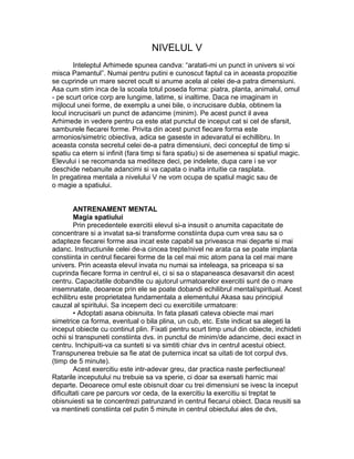 NIVELUL V
Inteleptul Arhimede spunea candva: “aratati-mi un punct in univers si voi
misca Pamantul”. Numai pentru putini e cunoscut faptul ca in aceasta propozitie
se cuprinde un mare secret ocult si anume acela al celei de-a patra dimensiuni.
Asa cum stim inca de la scoala totul poseda forma: piatra, planta, animalul, omul
- pe scurt orice corp are lungime, latime, si inaltime. Daca ne imaginam in
mijlocul unei forme, de exemplu a unei bile, o incrucisare dubla, obtinem la
locul incrucisarii un punct de adancime (minim). Pe acest punct il avea
Arhimede in vedere pentru ca este atat punctul de inceput cat si cel de sfarsit,
samburele fiecarei forme. Privita din acest punct fiecare forma este
armonios/simetric obiectiva, adica se gaseste in adevaratul ei echillibru. In
aceasta consta secretul celei de-a patra dimensiuni, deci conceptul de timp si
spatiu ca etern si infinit (fara timp si fara spatiu) si de asemenea si spatiul magic.
Elevului i se recomanda sa mediteze deci, pe indelete, dupa care i se vor
deschide nebanuite adancimi si va capata o inalta intuitie ca rasplata.
In pregatirea mentala a nivelului V ne vom ocupa de spatiul magic sau de
o magie a spatiului.
ANTRENAMENT MENTAL
Magia spatiului
Prin precedentele exercitii elevul si-a insusit o anumita capacitate de
concentrare si a invatat sa-si transforme constiinta dupa cum vrea sau sa o
adapteze fiecarei forme asa incat este capabil sa priveasca mai departe si mai
adanc. Instructiunile celei de-a cincea trepte/nivel ne arata ca se poate implanta
constiinta in centrul fiecarei forme de la cel mai mic atom pana la cel mai mare
univers. Prin aceasta elevul invata nu numai sa inteleaga, sa priceapa si sa
cuprinda fiecare forma in centrul ei, ci si sa o stapaneasca desavarsit din acest
centru. Capacitatile dobandite cu ajutorul urmatoarelor exercitii sunt de o mare
insemnatate, deoarece prin ele se poate dobandi echilibrul mental/spiritual. Acest
echilibru este proprietatea fundamentala a elementului Akasa sau principiul
cauzal al spiritului. Sa incepem deci cu exercitiile urmatoare:
• Adoptati asana obisnuita. In fata plasati cateva obiecte mai mari
simetrice ca forma, eventual o bila plina, un cub, etc. Este indicat sa alegeti la
inceput obiecte cu continut plin. Fixati pentru scurt timp unul din obiecte, inchideti
ochii si transpuneti constiinta dvs. in punctul de minim/de adancime, deci exact in
centru. Inchipuiti-va ca sunteti si va simtiti chiar dvs in centrul acestui obiect.
Transpunerea trebuie sa fie atat de puternica incat sa uitati de tot corpul dvs.
(timp de 5 minute).
Acest exercitiu este intr-adevar greu, dar practica naste perfectiunea!
Ratarile inceputului nu trebuie sa va sperie, ci doar sa exersati harnic mai
departe. Deoarece omul este obisnuit doar cu trei dimensiuni se ivesc la inceput
dificultati care pe parcurs vor ceda, de la exercitiu la exercitiu si treptat te
obisnuiesti sa te concentrezi patrunzand in centrul fiecarui obiect. Daca reusiti sa
va mentineti constiinta cel putin 5 minute in centrul obiectului ales de dvs,
 