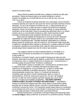 treceti la urmatorul obiect.
• Daca obtineti aceleasi rezultate bune, alegeti-va obiecte de data asta
asimetrice. Tebuie de fiecare data sa va mutati constiinta in centrul
acestora si totodata sa va simtiti atat de mic ca un bob de mac, sau mai
mult, ca un atom.
• Daca va reuseste de fiecare data fara nici o perturbare, atunci treceti la
urmatorul exercitiu prin care din acel punct de minim cuprindeti marimea si forma
obiectului. Cu cat v-ati inchipuit ca sunteti mai mic, cu atat constiinta dvs s-a
comprimat mai mult si cu atat mai mare va apare circumferinta si lungimea
obiectului. Pentru dvs acel obiect este un univers intreg, iar acest sentiment
mentineti-l cat de mult puteti. Daca va reuseste fara perturbari atat cu un obiect
simetric cat si cu unul asimetric treceti la un altul. Acest exercitiu il puteti
considera incheiat daca aveti rezultate la fel de bune cu orice obiect.
Dupa exercitii repetate de transpunere in punctul de minim dobanditi
capacitatea sa vedeti prin fiecare obiect si sa-i cunoasteti intuitiv structura
materiala si mental-spirituala. Totodata dobanditi capacitatea de a influenta
fiecare obiect din acest punct, deci din miezul lui, sa-l incarcati magic dupa plac
si astfel sa-i impregnati sfera mentala cu dorinta dvs. In etapa a patra am invatat
sa stapanim aceasta prin acumularea fortei vitale din afara spre inauntru iar in
actuala etapa facem acelasi lucru dar din interior spre exterior.
• Un magician trebuie sa obtina aceleasi efecte cu animalele si cu
oamenii. Mai mult trebuie sa reuseasca si cu obiecte care nu se gasesc
in fata ochilor lui.
Constiinta nu cunoaste margini, asa ca poate fi transpusa la cele mai mari
distante. Daca elevul a ajuns atat de departe, poate trece la urmatoarele exercitii
in propriul sau corp, in a patra dimensiune a corpului sau - microcosmosul, in
principiul akasa al propriei fiinte. Practica e urmatoarea:
• Stati linistit in asana si inchideti ochii. Transpuneti-va constiinta exact
in mijlocul corpului, adica in cavitatea stomacala sau plexul solar.
Trebuie sa va imaginati ca un punct foarte mic, un atom in centrul aflat
intre coloana vertebrala si cavitatea stomacului. Acest punct este
centrul gravitatiei corpului dvs. (hara- n.t.) Incercati sa ramaneti cu
constiinta acolo cel putin 5 minute; folositi pentru ajutor un ceas cu
sonerie/alarma. Priviti din acest punct corpul dvs. Cu cat v-ati imaginat
mai mic cu atat mai mare va parea cuprinsul corpului dvs, ca un mare
univers. In acest punct meditati urmatoarele : “EU SUNT CENTRUL
CORPULUI MEU, EU SUNT PUTEREA HOTARATOARE !”. Greutatile la
inceput nu trebuie sa-l indispuna pe elev. Daca initial va reusi pentru cateva
secunde ele vor deveni ulterior minute. Cel putin 5 minute trebuie mentinuta
constiinta in punctul de minim. Prin exersarea acestei etape trebuie sa reuseasca
sa se transpuna la orice ora si in orice situatie in acest punct sau principiu akasic
de unde poate percepe si influenta tot ceea ce priveste fiinta sa.
Aceasta transpunere a constiintei in principiul akasa este adevarata stare
de transa magica, stadiu preliminar al conexiunii cu constinta cosmica. Practica
 