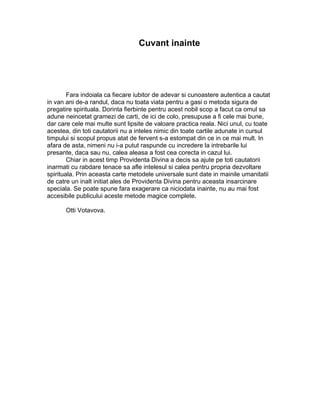 Cuvant inainte
Fara indoiala ca fiecare iubitor de adevar si cunoastere autentica a cautat
in van ani de-a randul, daca nu toata viata pentru a gasi o metoda sigura de
pregatire spirituala. Dorinta fierbinte pentru acest nobil scop a facut ca omul sa
adune neincetat gramezi de carti, de ici de colo, presupuse a fi cele mai bune,
dar care cele mai multe sunt lipsite de valoare practica reala. Nici unul, cu toate
acestea, din toti cautatorii nu a inteles nimic din toate cartile adunate in cursul
timpului si scopul propus atat de fervent s-a estompat din ce in ce mai mult. In
afara de asta, nimeni nu i-a putut raspunde cu incredere la intrebarile lui
presante, daca sau nu, calea aleasa a fost cea corecta in cazul lui.
Chiar in acest timp Providenta Divina a decis sa ajute pe toti cautatorii
inarmati cu rabdare tenace sa afle intelesul si calea pentru propria dezvoltare
spirituala. Prin aceasta carte metodele universale sunt date in mainile umanitatii
de catre un inalt initiat ales de Providenta Divina pentru aceasta insarcinare
speciala. Se poate spune fara exagerare ca niciodata inainte, nu au mai fost
accesibile publicului aceste metode magice complete.
Otti Votavova.
 