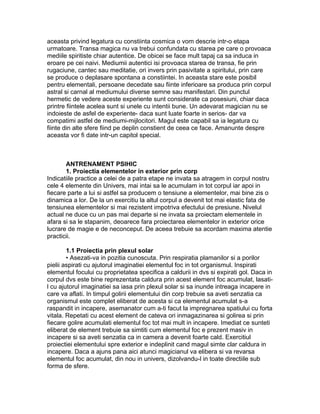 aceasta privind legatura cu constiinta cosmica o vom descrie intr-o etapa
urmatoare. Transa magica nu va trebui confundata cu starea pe care o provoaca
mediile spiritiste chiar autentice. De obicei se face mult tapaj ca sa induca in
eroare pe cei naivi. Mediumii autentici isi provoaca starea de transa, fie prin
rugaciune, cantec sau meditatie, ori invers prin pasivitate a spiritului, prin care
se produce o deplasare spontana a constiintei. In aceasta stare este posibil
pentru elementali, persoane decedate sau fiinte inferioare sa produca prin corpul
astral si carnal al mediumului diverse semne sau manifestari. Din punctul
hermetic de vedere aceste experiente sunt considerate ca posesiuni, chiar daca
printre fiintele acelea sunt si unele cu intentii bune. Un adevarat magician nu se
indoieste de asfel de experiente- daca sunt luate foarte in serios- dar va
compatimi astfel de mediumi-mijlocitori. Magul este capabil sa ia legatura cu
fiinte din alte sfere fiind pe deplin constient de ceea ce face. Amanunte despre
aceasta vor fi date intr-un capitol special.
ANTRENAMENT PSIHIC
1. Proiectia elementelor in exterior prin corp
Indicatiile practice a celei de a patra etape ne invata sa atragem in corpul nostru
cele 4 elemente din Univers, mai intai sa le acumulam in tot corpul iar apoi in
fiecare parte a lui si astfel sa producem o tensiune a elementelor, mai bine zis o
dinamica a lor. De la un exercitiu la altul corpul a devenit tot mai elastic fata de
tensiunea elementelor si mai rezistent impotriva efectului de presiune. Nivelul
actual ne duce cu un pas mai departe si ne invata sa proiectam elementele in
afara si sa le stapanim, deoarece fara proiectarea elementelor in exterior orice
lucrare de magie e de neconceput. De aceea trebuie sa acordam maxima atentie
practicii.
1.1 Proiectia prin plexul solar
• Asezati-va in pozitia cunoscuta. Prin respiratia plamanilor si a porilor
pielii aspirati cu ajutorul imaginatiei elementul foc in tot organismul. Inspirati
elementul focului cu proprietatea specifica a caldurii in dvs si expirati gol. Daca in
corpul dvs este bine reprezentata caldura prin acest element foc acumulat, lasati-
l cu ajutorul imaginatiei sa iasa prin plexul solar si sa inunde intreaga incapere in
care va aflati. In timpul golirii elementului din corp trebuie sa aveti senzatia ca
organismul este complet eliberat de acesta si ca elementul acumulat s-a
raspandit in incapere, asemanator cum a-ti facut la impregnarea spatiului cu forta
vitala. Repetati cu acest element de cateva ori inmagazinarea si golirea si prin
fiecare golire acumulati elementul foc tot mai mult in incapere. Imediat ce sunteti
eliberat de element trebuie sa simtiti cum elementul foc e prezent masiv in
incapere si sa aveti senzatia ca in camera a devenit foarte cald. Exercitiul
proiectiei elementului spre exterior e indeplinit cand magul simte clar caldura in
incapere. Daca a ajuns pana aici atunci magicianul va elibera si va revarsa
elementul foc acumulat, din nou in univers, dizolvandu-l in toate directiile sub
forma de sfere.
 