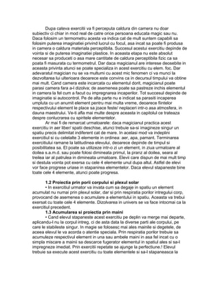 Dupa cateva exercitii va fi perceputa caldura din camera nu doar
subiectiv ci chiar in mod real de catre orice persoana educata magic sau nu.
Daca folosim un termometru acesta va indica cat de mult suntem capabili sa
folosim puterea imaginatiei privind lucrul cu focul, asa incat sa poate fi produsa
in camera o caldura materiala perceptibila. Succesul acestui exercitiu depinde de
vointa si de puterea imaginatiei plastice. In aceasta etapa nu este absolut
necesar sa produceti o asa mare cantitate de caldura perceptibila fizic ca sa
poata fi masurata cu termometrul. Dar daca magicianul are interese deosebite in
aceasta privinta atunci se poate specializa in acest exercitiu cu elem. foc. Dar
adevaratul magician nu se va multumi cu acest mic fenomen ci va munci la
dezvoltarea lui ulterioara deoarece este convins ca in decursul timpului va obtine
mai mult. Cand camera este incarcata cu elementul dorit, magicianul poate
parasi camera fara a-l dizolva; de asemenea poate sa pastreze inchis elementul
in camera la fel cum a facut cu impregnarea incaperilor. Tot succesul depinde de
imaginatie si autocontrol. Pe de alta parte nu e indicat sa parasiti incaperea
umpluta cu un anumit element pentru mai multa vreme, deoarece fiintelor
respectivului element le place sa joace feste/ neplaceri intr-o asa atmosfera, in
dauna maestrului. Ve-ti afla mai multe despre aceasta in capitolul ce trateaza
despre conlucrarea cu spiritele elementelor.
Ar mai fi de remarcat urmatoarele: daca magicianul practica acest
exercitiu in aer liber/ spatii deschise, atunci trebuie sa-si imagineze singur un
spatiu precis delimitat indiferent cat de mare. In acelasi mod va indeplini
exercitiul si cu celelalte 3 elemente in ordinea: aer, apa, pamant. Terminarea
exercitiului ramane la latitudinea elevului, deoarece depinde de timpul si
posibilitatea sa. El poate sa utilizeze intr-o zi un element, in ziua urmatoare al
doilea s.a.m.d. sau poate folosi dimineata primul, la pranz al doilea, seara al
treilea iar al patrulea in dimineata urmatoare. Elevii care dispun de mai mult timp
si destula vointa pot exersa cu cele 4 elemente unul dupa altul. Astfel de elevi
vor face progrese uriase in stapanirea elementelor. Daca elevul stapaneste bine
toate cele 4 elemente, atunci poate progresa.
1.2 Proiectia prin porii corpului si plexul solar
• In exercitiul urmator va invata cum sa degaje in spatiu un element
acumulat nu numai prin plexul solar, dar si prin respiratia porilor intregului corp,
provocand de asemenea o acumulare a elementului in spatiu. Aceasta va trebui
exersat cu toate cele 4 elemente. Dizolvarea in univers se va face intocmai ca la
exercitiul precedent.
1.3 Acumularea si proiectia prin maini
• Cand elevul stapaneste acest exercitiu pe deplin va merge mai departe,
aplicandu-l nu la corpul intreg, ci de asta data la diverse parti ale corpului, pe
care le stabileste singur. In magie se folosesc mai ales mainile si degetele, de
aceea elevul le va acorda o atentie speciala. Prin respiratia porilor trebuie sa
acumuleze respectivul element in una sau ambele maini in asa fel incat cu o
simpla miscare a mainii sa descarce fugerator elementul in spatiul ales si sa-l
impregneze imediat. Prin exercitii repetate se ajunge la perfectiune.! Elevul
trebuie sa execute acest exercitiu cu toate elementele si sa-l stapaneasca la
 