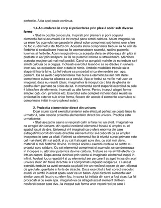 perfectie. Abia apoi poate continua.
1.4 Acumularea in corp si proiectarea prin plexul solar sub diverse
forme
• Stati in pozitia cunoscuta. Inspirati prin plamani si porii corpului
elementul foc si acumulati-l in tot corpul pana simtiti caldura. Acum imaginati-va
ca elem foc acumulat se gaseste in plexul solar comprimat sub forma unei sfere
de foc cu diametrul de 10-20 cm. Aceasta sfera comprimata trebuie sa fie atat de
fierbinte si stralucitoare incat sa fie asemanatoare soarelui, radiind puternic,
luminos si fierbinte. Acum imaginati-va ca aceasta sfera se elibereaza din plex si
pluteste in aer prin incapere, la fel de puternic incinsa si stralucitoare. Mentineti
aceasta imagine cat mai mult posibil. Cand va apropiati mainile de ea trebuie sa-i
simtiti caldura ce o degaja. Incheiati exercitiul lasand-o sa se dizolve in univers
incet sau sa explodeze dintr-o data in nimic. Ambele modalitati trebuie sa le
stapaniti foarte bine. La fel trebuie sa procedati si cu elementele aer, apa,
pamant. Ca sa aveti o reprezentarea mai buna a elementului aer dati sferei
comprimate culoarea albastra ca a cerului. Apa ar trebui sa va fie mai usor de
imaginat, daca nu reusiti totusi, imaginativa la inceput ca o bila de gheata iar
pentru elem pamant ca o bila de lut. In momentul cand stapaniti exercitiul cu cele
4 bile/sfere de elemente, incercati cu alte forme. Pentru inceput alegeti forme
simple: cub, con, piramida etc. Exercitiul este complet incheiat daca reusiti sa
proiectati in exterior sub orice forma, fiecare din aceste 4 elemente acumulate si
comprimate initial in corp (plexul solar).
2. Proiectia elementelor direct din univers
Doar atunci cand exercitiul anterior este efectuat perfect se poate trece la
urmatorul, care descrie proiectia elementelor direct din univers. Practica este
urmatoarea:
• Stati asezat in asana si respirati calm si fara nici un efort. Imaginati-va
ca atrageti din univers, din spatiul nesfarsit elementul focului si umpleti cu el
spatiul locuit de dvs. Universul vi-l imaginati ca o sfera enorma din care
extrageti/absorbiti din toate directiile elementul foc si-l coborati ca sa umpleti
incaperea in care va aflati. Retineti ca elementul foc la nivelul sursei primare este
cel mai eteric (fin) si subtil, si cu cat il atrageti spre dvs. cu atat mai dens,
material si mai fierbinte devine. In timpul acestui exercitiu trebuie sa simtiti cu
propriul corp caldura. Cu cat elementul comprimat si acumulat se condenseaza
in incapere cu atat mai puternica devine caldura. Trebuie sa va simtiti efectiv ca
intr-un cuptor. Dupa aceea dizolvati prin vointa si imaginatie elementul inapoi in
infinit. Acelasi lucru repetati-l si cu elementul aer pe care il atrageti in jos din acel
univers sferic din toate directiile si il comprimati umpland incaperea. La acest
exercitiu trebuie sa aveti senzatia ca plutiti intr-un nesfarsit ocean de aer, eliberat
de greutate, gravitatie si forte de atractie. Daca exercitiul a fost corect executat
atunci va simtiti in acest spatiu usor ca un balon. Apoi dizolvati elementul aer
similar cum ati facut-o cu elem foc, in sursa lui initiala din care a fost atras. La fel
procedati si cu elem apa. Imaginati-va ca atrageti acest element dintr-un
nesfarsit ocean spre dvs., la inceput sub forma unor vapori reci pe care ii
 