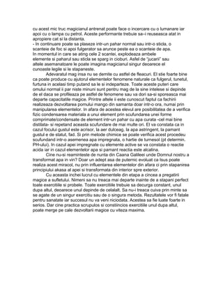 cu acest mic truc magicianul antrenat poate face o incercare cu o lumanare iar
apoi cu o lampa cu petrol. Aceste performante trebuie sa–i reuseasca atat in
apropiere cat si la distanta.
- In continuare poate sa plaseze intr-un pahar normal sau intr-o sticla, o
scanteie de foc si apoi fulgerator sa arunce peste ea o scanteie de apa.
In momentul in care se ating cele 2 scantei, explodeaza ambele
elemente si paharul sau sticla se sparg in cioburi. Asfel de “jucarii” sau
altele asemanatoare le poate imagina magicianul singur deoarece el
cunoaste legile si le stapaneste.
Adevaratul mag insa nu se demite cu astfel de fleacuri. El stie foarte bine
ca poate produce cu ajutorul elementelor fenomene naturale ca fulgerul, tunetul,
furtuna in acelasi timp putand sa le si indeparteze. Toate aceste puteri care
omului normal ii par niste minuni sunt pentru mag de la sine intelese si depinde
de el daca se profileaza pe astfel de fenomene sau va dori sa-si sporeasca mai
departe capacitatile magice. Printre altele ii este cunoscut faptul ca fachirii
realizeaza dezvoltarea pomului mango din samanta doar intr-o ora, numai prin
manipularea elementelor. In afara de acestea elevul are posibilitatea de a verifica
fizic condensarea materiala a unui element prin scufundarea unei forme
comprimate/condensate de element intr-un pahar cu apa curata -cel mai bine
distilata- si repetand aceasta scufundare de mai multe ori. El va constata ca in
cazul focului gustul este acrisor, la aer dulceag, la apa astringent, la pamant
gustul e de statut, fad. Si prin metode chimice se poate verifica acest procedeu
scufundand intr-o asemenea apa impregnata, o hartie de turnesol (pt determin.
PH-ului). In cazul apei impregnate cu elemente active se va constata o reactie
acida iar in cazul elementelor apa si pamant reactia este alcalina.
Cine nu-si reaminteste de nunta din Caana Galileei unde Domnul nostru a
transformat apa in vin? Doar un adept asa de puternic evoluat ca Isus poate
realiza acest miracol, nu prin influentarea elementelor din afara ci prin stapanirea
principiului akasa al apei si transformata din interior spre exterior.
Cu aceasta inchei lucrul cu elementele din etapa a cincea a pregatirii
magice a sufletului. Nimeni sa nu treaca mai departe inainte de a stapani perfect
toate exercitiile si probele. Toate exercitiile trebuie sa decurga constant, unul
dupa altul, deoarece unul depinde de celalalt. Sa nu-i treaca cuiva prin minte sa
se agate de un singur exercitiu sau de o singura metoda. Rezultatele vor fi fatale
pentru sanatate iar succesul nu va veni niciodata. Acestea sa fie luate foarte in
serios. Dar cine practica scrupulos si constiincios exercitiile unul dupa altul,
poate merge pe cale dezvoltarii magice cu viteza maxima.
 