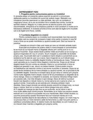ANTRENAMENT FIZIC
1. Pregatire pentru comunicarea pasiva cu invizibilul
In aceasta etapa voi prezenta cateva exercitii ce permit o comunicare
deliberata pasiva cu invizibilul din punct de vedere magic. Metodel e au
intradevar anumite asemanari cu cele spiritiste, dar cum va constata si
magicianul insusi, el nu se va constitui intr-o unealta fara vointa, numita la
spiritisti medium. Magului nu ii este permis sa devina jucaria unor puteri
necontrolabile, dimpotriva el isi dirijeaza puterile in mod constient si invata sa le
foloseasca deliberat. In aceasta privinta el tine cont atat de legile lumii invizibile
cat si de legile lumii fizice, vizibile.
1.1 Levitarea degetelor si a mainii
Pentru contactul pasiv cu invizibilul sunt recomandate mai intai exercitii
de levitatie care au scopul de a prepara magic orice parte a corpului in asa fel
incat o fiinta sa se poate manifesta cu ajutorul acelei parti. Deci sa trecem la
practica:
• Asezati-va comod in fata unei mese pe care va intindeti ambele maini.
Executati acumularea de putere vitala in mana dreapta si concentrativa
la ea incat sa va miscati mana si degetele efectiv prin vointa pura si nu cu
ajutorul muschilor. Dupa aceea lasati puterea vitala acumulata sa se scurga cu
ajutorul imaginatiei din nou in univers. Acum incepeti cu exercitiile de levitatie
propriu zise. Acumulati elem aer in aratatorul mainii drepte si concentrati-va ca
aratatorul sa fie atat de usor ca si aerul. Apoi imaginati-va ca il ridicati dupa
vointa lasand mana cu celelalte degete linistita si nemiscata pe masa. Trebuie sa
aveti sanzatia ca nu muschii ridica degetul ci dorinta dvs. Dupa ce ati ridicat
degetul lasati-l tot prin vointa sa coboare. Daca nu va concentrati in timp ce
degetul se gaseste in aer, atunci va cadea imediat. Cineva poate incerca
sa stabileasca cat intervine vointa si cat revine muschilor in aceasta. Dupa ce se
poate levita aratatorul de la mana dreapta cu ajutorul vointei, se va proceda la fel
cu celelalte degete. Exercitiul e incheiat daca se pot ridica si cobora prin propria
vointa toate degetele mainii drepte. Exact la fel se procedeaza cu degetele de la
mana stanga. Daca s-a indeplinit si aceasta, se incearca ridicarea intregii maini
pe aceasta cale, mai intai dreapta si apoi stanga. Daca ati obtinut succesul
treceti mai departe si ridicati mana nu numai pana la cot ci pana la umar, cu
ajutorul vointei. Incercarile se pot extinde prin ridicarea ambelor maini
deodata. Daca magul doreste sa extinda aceste exercitii la intregul corp, va reusi
dupa o vreme, fara nici un dubiu sa-si ridice intregul corp prin vointa.
Ar fi capabil sa mearga pe apa fara sa se scufunde, sa se ridice in aer si
inca multe altele dupa vointa proprie. Bineinteles ca ar trebui sa practice aceste
exercitii ani in sir pana la succesele mai sus mentionate. Marii initiati reusesc cu
usurinta producerea acestor fenomene fara sa fi exersat inainte ani in sir,
deoarece acestea depind de dezvoltarea si maturitatea magica. Un mare mag nu
va provoca fara un motiv temeinic asfel de fenomene cu atat mai putin pentru a
satisface curiozitatea altora. In stadiul nostru de dezvoltare ne vom multumi sa
ne miscam doar mainile si degetele prin propria vointa.
 