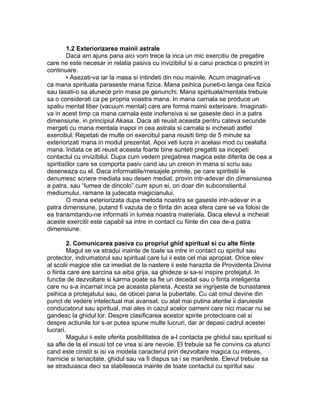 1.2 Exteriorizarea mainii astrale
Daca am ajuns pana aici vom trece la inca un mic exercitiu de pregatire
care ne este necesar in relatia pasiva cu invizibilul si a carui practica o prezint in
continuare.
• Asezati-va iar la masa si intindeti din nou mainile. Acum imaginati-va
ca mana spirituala paraseste mana fizica. Mana psihica puneti-o langa cea fizica
sau lasati-o sa alunece prin masa pe genunchi. Mana spirituala/mentala trebuie
sa o considerati ca pe propria voastra mana. In mana carnala se produce un
spatiu mental liber (vacuum mental) care are forma mainii exterioare. Imaginati-
va in acest timp ca mana carnala este inofensiva si se gaseste deci in a patra
dimensiune, in principiul Akasa. Daca ati reusit aceasta pentru cateva secunde
mergeti cu mana mentala inapoi in cea astrala si carnala si incheiati astfel
exercitiul. Repetati de multe ori exercitiul pana reusiti timp de 5 minute sa
exteriorizati mana in modul prezentat. Apoi veti lucra in acelasi mod cu cealalta
mana. Indata ce ati reusit aceasta foarte bine sunteti pregatiti sa incepeti
contactul cu invizibilul. Dupa cum vedem pregatirea magica este diferita de cea a
spiritistilor care se comporta pasiv cand iau un creion in mana si scriu sau
deseneaza cu el. Daca informatiile/mesajele primite, pe care spiritistii le
denumesc scriere mediata sau desen mediat, provin intr-adevar din dimensiunea
a patra, sau “lumea de dincolo” cum spun ei, ori doar din subconstientul
mediumului, ramane la judecata magicianului.
O mana exteriorizata dupa metoda noastra se gaseste intr-adevar in a
patra dimensiune, putand fi vazuta de o fiinta din acea sfera care se va folosi de
ea transmitandu-ne informatii in lumea noastra materiala. Daca elevul a incheiat
aceste exercitii este capabil sa intre in contact cu fiinte din cea de-a patra
dimensiune.
2. Comunicarea pasiva cu propriul ghid spiritual si cu alte fiinte
Magul se va stradui inainte de toate sa intre in contact cu spiritul sau
protector, indrumatorul sau spiritual care lui ii este cel mai apropiat. Orice elev
al scolii magice stie ca imediat de la nastere ii este harazita de Providenta Divina
o fiinta care are sarcina sa aiba grija, sa ghideze si sa-si inspire protejatul. In
functie de dezvoltare si karma poate sa fie un decedat sau o fiinta inteligenta
care nu s-a incarnat inca pe aceasta planeta. Acesta se ingrijeste de bunastarea
psihica a protejatului sau, de obicei pana la pubertate. Cu cat omul devine din
punct de vedere intelectual mai avansat, cu atat mai putina atentie ii daruieste
conducatorul sau spiritual, mai ales in cazul acelor oameni care nici macar nu se
gandesc la ghidul lor. Despre clasificarea acestor spirite protectoare cat si
despre actiunile lor s-ar putea spune multe lucruri, dar ar depasi cadrul acestei
lucrari.
Magului ii este oferita posibilitatea de a-l contacta pe ghidul sau spiritual si
sa afle de la el insusi tot ce vrea si are nevoie. El trebuie sa fie convins ca atunci
cand este cinstit si isi va modela caracterul prin dezvoltare magica cu interes,
harnicie si tenacitate, ghidul sau va fi dispus sa i se manifeste. Elevul trebuie sa
se straduiasca deci sa stabileasca inainte de toate contactul cu spiritul sau
 