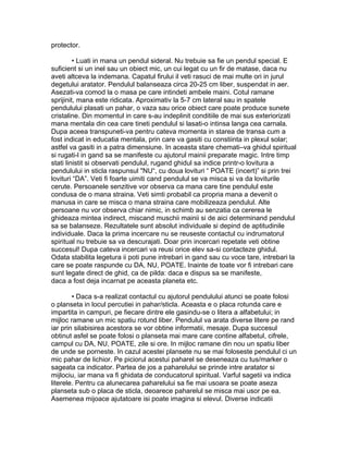 protector.
• Luati in mana un pendul sideral. Nu trebuie sa fie un pendul special. E
suficient si un inel sau un obiect mic, un cui legat cu un fir de matase, daca nu
aveti altceva la indemana. Capatul firului il veti rasuci de mai multe ori in jurul
degetului aratator. Pendulul balanseaza circa 20-25 cm liber, suspendat in aer.
Asezati-va comod la o masa pe care intindeti ambele maini. Cotul ramane
sprijinit, mana este ridicata. Aproximativ la 5-7 cm lateral sau in spatele
pendulului plasati un pahar, o vaza sau orice obiect care poate produce sunete
cristaline. Din momentul in care s-au indeplinit conditiile de mai sus exteriorizati
mana mentala din cea care tineti pendulul si lasati-o intinsa langa cea carnala.
Dupa aceea transpuneti-va pentru cateva momenta in starea de transa cum a
fost indicat in educatia mentala, prin care va gasiti cu constiinta in plexul solar;
astfel va gasiti in a patra dimensiune. In aceasta stare chemati–va ghidul spiritual
si rugati-l in gand sa se manifeste cu ajutorul mainii preparate magic. Intre timp
stati linistit si observati pendulul, rugand ghidul sa indice printr-o lovitura a
pendulului in sticla raspunsul "NU“, cu doua lovituri “ POATE (incert)” si prin trei
lovituri “DA”. Veti fi foarte uimiti cand pendulul se va misca si va da loviturile
cerute. Persoanele senzitive vor observa ca mana care tine pendulul este
condusa de o mana straina. Veti simti probabil ca propria mana a devenit o
manusa in care se misca o mana straina care mobilizeaza pendulul. Alte
persoane nu vor observa chiar nimic, in schimb au senzatia ca cererea le
ghideaza mintea indirect, miscand muschii mainii si de aici determinand pendulul
sa se balanseze. Rezultatele sunt absolut individuale si depind de aptitudinile
individuale. Daca la prima incercare nu se reuseste contactul cu indrumatorul
spiritual nu trebuie sa va descurajati. Doar prin incercari repetate veti obtine
succesul! Dupa cateva incercari va reusi orice elev sa-si contacteze ghidul.
Odata stabilita legetura ii poti pune intrebari in gand sau cu voce tare, intrebari la
care se poate raspunde cu DA, NU, POATE. Inainte de toate vor fi intrebari care
sunt legate direct de ghid, ca de pilda: daca e dispus sa se manifeste,
daca a fost deja incarnat pe aceasta planeta etc.
• Daca s-a realizat contactul cu ajutorul pendulului atunci se poate folosi
o planseta in locul percutiei in pahar/sticla. Aceasta e o placa rotunda care e
impartita in campuri, pe fiecare dintre ele gasindu-se o litera a alfabetului; in
mijloc ramane un mic spatiu rotund liber. Pendulul va arata diverse litere pe rand
iar prin silabisirea acestora se vor obtine informatii, mesaje. Dupa succesul
obtinut asfel se poate folosi o planseta mai mare care contine alfabetul, cifrele,
campul cu DA, NU, POATE, zile si ore. In mijloc ramane din nou un spatiu liber
de unde se porneste. In cazul acestei plansete nu se mai foloseste pendulul ci un
mic pahar de lichior. Pe piciorul acestui paharel se deseneaza cu tus/marker o
sageata ca indicator. Partea de jos a paharelului se prinde intre aratator si
mijlociu, iar mana va fi ghidata de conducatorul spiritual. Varful sagetii va indica
literele. Pentru ca alunecarea paharelului sa fie mai usoara se poate aseza
planseta sub o placa de sticla, deoarece paharelul se misca mai usor pe ea.
Asemenea mijoace ajutatoare isi poate imagina si elevul. Diverse indicatii
 