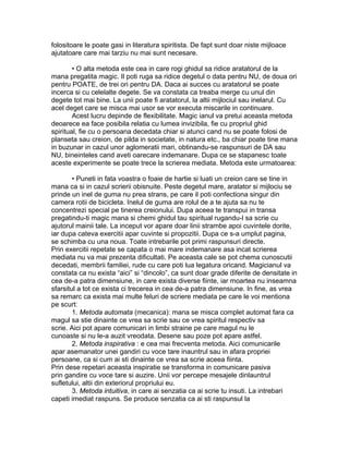 folositoare le poate gasi in literatura spiritista. De fapt sunt doar niste mijloace
ajutatoare care mai tarziu nu mai sunt necesare.
• O alta metoda este cea in care rogi ghidul sa ridice aratatorul de la
mana pregatita magic. Il poti ruga sa ridice degetul o data pentru NU, de doua ori
pentru POATE, de trei ori pentru DA. Daca ai succes cu aratatorul se poate
incerca si cu celelalte degete. Se va constata ca treaba merge cu unul din
degete tot mai bine. La unii poate fi aratatorul, la altii mijlociul sau inelarul. Cu
acel deget care se misca mai usor se vor executa miscarile in continuare.
Acest lucru depinde de flexibilitate. Magic ianul va pretui aceasta metoda
deoarece ea face posibila relatia cu lumea invizibila, fie cu propriul ghid
spiritual, fie cu o persoana decedata chiar si atunci cand nu se poate folosi de
planseta sau creion, de pilda in societate, in natura etc., ba chiar poate tine mana
in buzunar in cazul unor aglomeratii mari, obtinandu-se raspunsuri de DA sau
NU, bineinteles cand aveti oarecare indemanare. Dupa ce se stapanesc toate
aceste experimente se poate trece la scrierea mediata. Metoda este urmatoarea:
• Puneti in fata voastra o foaie de hartie si luati un creion care se tine in
mana ca si in cazul scrierii obisnuite. Peste degetul mare, aratator si mijlociu se
prinde un inel de guma nu prea strans, pe care il poti confectiona singur din
camera rotii de bicicleta. Inelul de guma are rolul de a te ajuta sa nu te
concentrezi special pe tinerea creionului. Dupa aceea te transpui in transa
pregatindu-ti magic mana si chemi ghidul tau spiritual rugandu-l sa scrie cu
ajutorul mainii tale. La inceput vor apare doar linii strambe apoi cuvintele dorite,
iar dupa cateva exercitii apar cuvinte si propozitii. Dupa ce s-a umplut pagina,
se schimba cu una noua. Toate intrebarile pot primi raspunsuri directe.
Prin exercitii repetate se capata o mai mare indemanare asa incat scrierea
mediata nu va mai prezenta dificultati. Pe aceasta cale se pot chema cunoscutii
decedati, membrii familiei, rude cu care poti lua legatura oricand. Magicianul va
constata ca nu exista “aici” si “dincolo”, ca sunt doar grade diferite de densitate in
cea de-a patra dimensiune, in care exista diverse fiinte, iar moartea nu inseamna
sfarsitul a tot ce exista ci trecerea in cea de-a patra dimensiune. In fine, as vrea
sa remarc ca exista mai multe feluri de scriere mediata pe care le voi mentiona
pe scurt:
1. Metoda automata (mecanica): mana se misca complet automat fara ca
magul sa stie dinainte ce vrea sa scrie sau ce vrea spiritul respectiv sa
scrie. Aici pot apare comunicari in limbi straine pe care magul nu le
cunoaste si nu le-a auzit vreodata. Desene sau poze pot apare astfel.
2. Metoda inspirativa : e cea mai frecventa metoda. Aici comunicarile
apar asemanator unei gandiri cu voce tare inauntrul sau in afara propriei
persoane, ca si cum ai sti dinainte ce vrea sa scrie aceea fiinta.
Prin dese repetari aceasta inspiratie se transforma in comunicare pasiva
prin gandire cu voce tare si auzire. Unii vor percepe mesajele dinlauntrul
sufletului, altii din exteriorul propriului eu.
3. Metoda intuitiva, in care ai senzatia ca ai scrie tu insuti. La intrebari
capeti imediat raspuns. Se produce senzatia ca ai sti raspunsul la
 