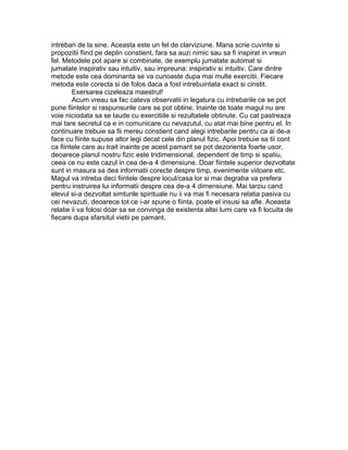 intrebari de la sine. Aceasta este un fel de clarviziune. Mana scrie cuvinte si
propozitii fiind pe deplin constient, fara sa auzi nimic sau sa fi inspirat in vreun
fel. Metodele pot apare si combinate, de exemplu jumatate automat si
jumatate inspirativ sau intuitiv, sau impreuna: inspirativ si intuitiv. Care dintre
metode este cea dominanta se va cunoaste dupa mai multe exercitii. Fiecare
metoda este corecta si de folos daca a fost intrebuintata exact si cinstit.
Exersarea cizeleaza maestrul!
Acum vreau sa fac cateva observatii in legatura cu intrebarile ce se pot
pune fiintelor si raspunsurile care se pot obtine. Inainte de toate magul nu are
voie niciodata sa se laude cu exercitiile si rezultatele obtinute. Cu cat pastreaza
mai tare secretul ca e in comunicare cu nevazutul, cu atat mai bine pentru el. In
continuare trebuie sa fii mereu constient cand alegi intrebarile pentru ca ai de-a
face cu fiinte supuse altor legi decat cele din planul fizic. Apoi trebuie sa tii cont
ca fiintele care au trait inainte pe acest pamant se pot dezorienta foarte usor,
deoarece planul nostru fizic este tridimensional, dependent de timp si spatiu,
ceea ce nu este cazul in cea de-a 4 dimensiune. Doar fiintele superior dezvoltate
sunt in masura sa dea informatii corecte despre timp, evenimente viitoare etc.
Magul va intreba deci fiintele despre locul/casa lor si mai degraba va prefera
pentru instruirea lui informatii despre cea de-a 4 dimensiune. Mai tarziu cand
elevul si-a dezvoltat simturile spirituale nu ii va mai fi necesara relatia pasiva cu
cei nevazuti, deoarece tot ce i-ar spune o fiinta, poate el insusi sa afle. Aceasta
relatie ii va folosi doar sa se convinga de existenta altei lumi care va fi locuita de
fiecare dupa sfarsitul vietii pe pamant.
 