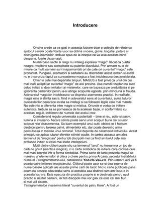 Introducere
Oricine crede ca va gasi in aceasta lucrare doar o colectie de retete cu
ajutorul carora poate foarte usor sa obtina onoare, glorie, bogatie, putere si
distrugerea inamicilor, trebuie spus de la inceput ca va lasa aceasta carte
deoparte, foarte dezamagit.
Numeroase secte si religii nu inteleg expresia “magic” decat ca o arta
neagra, vrajitorie sau conspiratie cu puterile diavolului. Prin urmare nu e de
mirare ca multi oameni sunt inspaimantati ori de cate ori cuvantul “magic” este
pronuntat. Pungasii, scamatorii si sarlatanii au discreditat acest termen si astfel
nu e o surpriza faptul ca cunoasterea magica a fost intotdeauna desconsiderata.
Chiar in cele mai departate timpuri, MAGUS a fost privit ca unul din cei
mai inalti adepti iar cuvantul “magic” de aici provine. Asa numitii vrajitori nu sunt
deloc initiati ci doar imitatori ai misterelor, care se bazeaza pe credulitatea si pe
ignoranta oamenilor pentru a-si atinge scopurile egoiste, prin minciuna si frauda.
Adevaratul magician intotdeauna va dispretui asemenea practici. In realitate,
magia este o stiinta sacra, fiind in adevaratul sens al cuvantului, suma tuturor
cunoasterilor deoarece invata sa intelegi si sa folosesti legile cele mai marete.
Nu este nici o diferenta intre magie si mistica. Oriunde e vorba de initiere
autentica, trebuie sa se porneasca de la aceleasi baze, in conformitate cu
aceleasi reguli, indiferent de numele dat acelui crez.
Considerand regula universala a polaritatii – bine si rau, activ si pasiv,
lumina si intuneric- fiecare stiinta poate servi unor scopuri bune dar si unor
scopuri rele deasemenea. Sa luam exemplul unui cutit, obiect ce il folosim
deobicei pentru taierea painii, alimentelor etc, dar poate deveni o arma
periculoasa in mainile unui criminal. Totul depinde de caracterul individului. Acest
principiu se aplica tuturor sferelor stiintei oculte. In cartea aceasta am ales
termenul de “magician” pentru toti discipolii mei ca fiind simbolul celei mai
profunde initieri si celei mai inalte intelepciuni.
Multi dintre cititori poate stiu ca termenul “tarot” nu inseamna un joc de
carti de ghicit (mantica magica), ci o carte simbolica de initiere care contine cele
mai mari secrete intr-o forma simbolica. Prima carte de tarot prezinta magul ca
maestru al elementelor si ofera o cheie pentru prima Arcana, secretul inefabilului
nume al Tetragrammaton-ului, cabalisticul Yod-He-Vau-He. Prin urmare aici va fi
poarta catre initierea magicianului. Cititorul poate usor sa-si dea seama de
numeroasele aplicatii ale acestei prime carti de tarot. Nici o carte publicata pana
acum nu descrie adevaratul sens al acesteia asa distinct cum am facut-o in
aceasta lucrare. Este nascuta din practica proprie si e destinata pentru uzul
practic al multor oameni, iar toti discipolii mei vor gasi ca este cel mai bun
si mai util sistem.
Tetragrammaton inseamna literal “cuvantul de patru litere”. A fost un
 