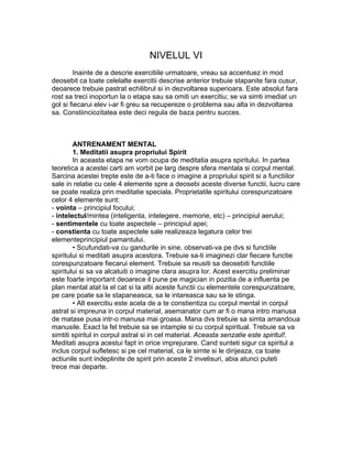 NIVELUL VI
Inainte de a descrie exercitiile urmatoare, vreau sa accentuez in mod
deosebit ca toate celelalte exercitii descrise anterior trebuie stapanite fara cusur,
deoarece trebuie pastrat echilibrul si in dezvoltarea superioara. Este absolut fara
rost sa treci inoportun la o etapa sau sa omiti un exercitiu; se va simti imediat un
gol si fiecarui elev i-ar fi greu sa recupereze o problema sau alta in dezvoltarea
sa. Constiinciozitatea este deci regula de baza pentru succes.
ANTRENAMENT MENTAL
1. Meditatii asupra propriului Spirit
In aceasta etapa ne vom ocupa de meditatia asupra spiritului. In partea
teoretica a acestei carti am vorbit pe larg despre sfera mentala si corpul mental.
Sarcina acestei trepte este de a-ti face o imagine a propriului spirit si a functiilor
sale in relatie cu cele 4 elemente spre a deosebi aceste diverse functii, lucru care
se poate realiza prin meditatie speciala. Proprietatile spiritului corespunzatoare
celor 4 elemente sunt:
- vointa – principiul focului;
- intelectul/mintea (inteligenta, intelegere, memorie, etc) – principiul aerului;
- sentimentele cu toate aspectele – principiul apei;
- constienta cu toate aspectele sale realizeaza legatura celor trei
elementeprincipiul pamantului.
• Scufundati-va cu gandurile in sine, observati-va pe dvs si functiile
spiritului si meditati asupra acestora. Trebuie sa-ti imaginezi clar fiecare functie
corespunzatoare fiecarui element. Trebuie sa reusiti sa deosebiti functiile
spiritului si sa va alcatuiti o imagine clara asupra lor. Acest exercitiu preliminar
este foarte important deoarece il pune pe magician in pozitia de a influenta pe
plan mental atat la el cat si la altii aceste functii cu elementele corespunzatoare,
pe care poate sa le stapaneasca, sa le intareasca sau sa le stinga.
• Alt exercitiu este acela de a te constientiza cu corpul mental in corpul
astral si impreuna in corpul material, asemanator cum ar fi o mana intro manusa
de matase pusa intr-o manusa mai groasa. Mana dvs trebuie sa simta amandoua
manusile. Exact la fel trebuie sa se intample si cu corpul spiritual. Trebuie sa va
simtiti spiritul in corpul astral si in cel material. Aceasta senzatie este spiritul!.
Meditati asupra acestui fapt in orice imprejurare. Cand sunteti sigur ca spiritul a
inclus corpul sufletesc si pe cel material, ca le simte si le dirijeaza, ca toate
actiunile sunt indeplinite de spirit prin aceste 2 invelisuri, abia atunci puteti
trece mai departe.
 