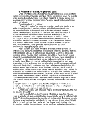 2. A fi constient de simturile propriului Spirit
Orice om indeplineste actiuni constiente, semiconstiente sau inconstiente
care ii sunt sugerate/impuse de un impuls interior sau exterior caruia nu-i acorda
mare atentie. Exercitiul urmator va invata sa indepliniti la inceput actiuni mici,
apoi mai mari in mod pe deplin constient. Va trebui sa extindeti durata fiecarei
actiuni constiente.
Exercitiul actiunilor constiente:
• Cuvantul “constient” nu inseamna numai cu gandirea si atentia la un
obiect ci sa-ti imaginezi, sa ai senzatia ca spiritul indeplineste actiunea
cu ajutorul sufletului si al corpului material. De exemplu cand merg pe
strada nu ma gandesc ca eu marg ci ca spiritul meu e cel care merge si
mobilizeaza astfel picioarele astrale si materiale. Acelasi lucru se
intampla cu mainile si restul corpului. Daca reusiti cel putin 10 minute
sa indepliniti o actiune in acest mod atunci stapaniti acest exercitiu. Cu
cat reusesti sa realizezi asta fara efecte secundare ca oboseala, ameteli
sau tulburari de echilibru, cu atat mai bine. Se va incepe deci cu actiuni
mici, de scurta durata, care apoi vor fi marite pana cand s-a creat
obisnuinta si se pot prelungi cat doriti.
Acest exercitiu este foarte important deoarece permite elevului sa
indeplineasca o actiune atat spiritual cat si astral si impreuna cu corpul material,
indiferent daca lucreaza in sfera mentala sau astrala. O astfel de actiune se
numeste actiune magica. Acum va intelege elevul de ce nu au nici un succes
ritualurile magice la neinitiati, deoarece astfel de persoane nu au capacitatea de
a-l indeplini in mod magic, adica sa lucreze cu lucrurile materiale la nivel
mental si astral. Daca de exemplu un hipnotizator/magnetizor va face pase
magnetice unui pacient dar nu lasa sa radieze in acelasi timp mana sa spirituala
si cea astrala si nu-si inchipuie in acealsi timp ca forta mentala strabate spiritul,
puterea astrala patrunde corpul astral si puterea materiala corpul carnal al
pacientului va obtine doar rezultate partiale, deoarece pacientul este compus din
trei parti (corp, suflet si spirit). Pentru magician este de la sine inteles ca corpul
mental influenteaza doar sfera mentala sau spiritul, corpul astral afecteaza numai
sfera astrala adica sufletul si corpul material e legat doar de sfera materiala.
Aceasta lege trebuie respectata. De aceea este necesar ca magul sa se educe
atat spiritual cat si sufleteste; sa adopte o dispozitie mentala cat si una astrala
pentru
a indeplini actiuni fie in legatura cu sufletul fie in legatura cu spiritul. Daca
acestea le-a inteles bine si le-a invatat si daca stapaneste aceasta practica
perfect atunci poate progresa in dezvoltarea sa.
Urmatoarea sarcina va fi educarea magica a simturilor spirituale. Mai intai
un exercitiu pregatitor:
• Ca in exercitiul precedent trebuie sa intelegeti ca nu ochiul material
vede ci spiritul e cel care percepe totul cu ajutorul ochilor astrali si materiali (ochii
fizici). Ve-ti medita asupra acestui exercitiu cat de des puteti. Trebuie ca cel putin
5 minute sa va imaginati ca spiritul este cel care priveste si vede prin ochii fizici.
Cu cat rezistati mai mult timp cu atat mai bine. Dupa ce a-ti reusit cu ochii,
incercati cu urechile. Imaginati-va ca nu urechea fizica aude vibratiile auditive ci
 