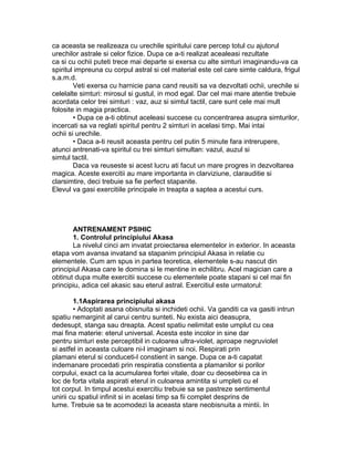 ca aceasta se realizeaza cu urechile spiritului care percep totul cu ajutorul
urechilor astrale si celor fizice. Dupa ce a-ti realizat acealeasi rezultate
ca si cu ochii puteti trece mai departe si exersa cu alte simturi imaginandu-va ca
spiritul impreuna cu corpul astral si cel material este cel care simte caldura, frigul
s.a.m.d.
Veti exersa cu harnicie pana cand reusiti sa va dezvoltati ochii, urechile si
celelalte simturi: mirosul si gustul, in mod egal. Dar cel mai mare atentie trebuie
acordata celor trei simturi : vaz, auz si simtul tactil, care sunt cele mai mult
folosite in magia practica.
• Dupa ce a-ti obtinut aceleasi succese cu concentrarea asupra simturilor,
incercati sa va reglati spiritul pentru 2 simturi in acelasi timp. Mai intai
ochii si urechile.
• Daca a-ti reusit aceasta pentru cel putin 5 minute fara intrerupere,
atunci antrenati-va spiritul cu trei simturi simultan: vazul, auzul si
simtul tactil.
Daca va reuseste si acest lucru ati facut un mare progres in dezvoltarea
magica. Aceste exercitii au mare importanta in clarviziune, clarauditie si
clarsimtire, deci trebuie sa fie perfect stapanite.
Elevul va gasi exercitiile principale in treapta a saptea a acestui curs.
ANTRENAMENT PSIHIC
1. Controlul principiului Akasa
La nivelul cinci am invatat proiectarea elementelor in exterior. In aceasta
etapa vom avansa invatand sa stapanim principiul Akasa in relatie cu
elementele. Cum am spus in partea teoretica, elementele s-au nascut din
principiul Akasa care le domina si le mentine in echilibru. Acel magician care a
obtinut dupa multe exercitii succese cu elementele poate stapani si cel mai fin
principiu, adica cel akasic sau eterul astral. Exercitiul este urmatorul:
1.1Aspirarea principiului akasa
• Adoptati asana obisnuita si inchideti ochii. Va ganditi ca va gasiti intrun
spatiu nemarginit al carui centru sunteti. Nu exista aici deasupra,
dedesupt, stanga sau dreapta. Acest spatiu nelimitat este umplut cu cea
mai fina materie: eterul universal. Acesta este incolor in sine dar
pentru simturi este perceptibil in culoarea ultra-violet, aproape negruviolet
si astfel in aceasta culoare ni-l imaginam si noi. Respirati prin
plamani eterul si conduceti-l constient in sange. Dupa ce a-ti capatat
indemanare procedati prin respiratia constienta a plamanilor si porilor
corpului, exact ca la acumularea fortei vitale, doar cu deosebirea ca in
loc de forta vitala aspirati eterul in culoarea amintita si umpleti cu el
tot corpul. In timpul acestui exercitiu trebuie sa se pastreze sentimentul
unirii cu spatiul infinit si in acelasi timp sa fii complet desprins de
lume. Trebuie sa te acomodezi la aceasta stare neobisnuita a mintii. In
 