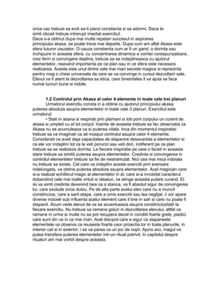 orice caz trebuie sa eviti sa-ti pierzi constienta si sa adormi. Daca te
simti obosit trebuie intrerupt imediat exercitiul.
Daca s-a obtinut dupa mai multe repetari succesul in aspirarea
principiului akasa, se poate trece mai departe. Dupa cum am aflat Akasa este
sfera tuturor cauzelor. O cauza constienta cum ar fi un gand, o dorinta sau
inchipuire in aceasta sfera, cu concentrarea dinamica a vointei corespunzatoare,
crez ferm si convingere deplina, trebuie sa se indeplineasca cu ajutorul
elementelor, neavand importanta pe ce plan sau in ce sfera este necesara
realizarea. Acesta este unul dintre cele mai mari secrete magice si reprezinta
pentru mag o cheie universala de care se va convinge in cursul dezvoltarii sale.
Elevul va fi atent la dezvoltarea sa etica, care bineinteles il va ajuta sa faca
numai lucruri bune si nobile.
1.2 Controlul prin Akasa al celor 4 elemente in toate cele trei planuri
Urmatorul exercitiu consta in a obtine cu ajutorul principiului akasa
puterea absoluta asupra elementelor in toate cele 3 planuri. Exercitiul este
urmatorul:
• Stati in asana si respirati prin plamani si toti porii corpului un curent de
akasa si umpleti cu el tot corpul. Inainte de aceasta trebuie sa fac observatia ca
Akasa nu se acumuleaza ca si puterea vitala. Inca din momentul inspiratiei
trebuie sa va imaginati ca ati inceput controlul asupra celor 4 elemente.
Considerati ca aveti deja capacitatea de stapanire desavarsita a elementelor si
ca ele vor indeplini tot ce le veti porunci sau veti dori, indiferent pe ce plan
trebuie sa se realizeze dorinta. La fiecare inspiratie pe care o faceti in aceasta
stare trebuie sa simtiti puterea asupra elementelor. Credinta si convingerea in
controlul elementelor trebuie sa fie de nestramutat. Nici cea mai mica indoiala
nu trebuie sa existe. Cel care va indeplini aceste exercitii prin exersare
indelungata, va obtine puterea absoluta asupra elementelor. Acel magician care
si-a realizat echilibrul magic al elementelor in el, care si-a innobilat caracterul
dobandind cele mai inalte virtuti si idealuri, va atinge aceasta putere curand. El
isi va simti credinta devenind tare ca o stanca, va fi absolut sigur de convingerea
lui, care exclude orice dubiu. Pe de alta parte acelui elev care nu a muncit
constiincios, care a sarit etape, care a omis exercitii sau lea neglijat, ii vor apare
diverse indoieli sub influenta acelui element care il tine in sah si care nu poate fi
stapanit. Acum vede elevul de ce se accentueaza asupra constiinciozitatii la
fiecare exercitiu. Nu trebuie sa ramana goluri in dezvoltarea elevului, altfel va
ramane in urma si multe nu se pot recupera decat in conditii foarte grele, piedici
care sunt din ce in ce mai mari. Acel discipol care e sigur ca stapaneste
elementele va observa ca reuseste foarte usor proiectia lor in toate planurile, in
interior cat si in exterior; i se va parea ca un joc de copii. Ajuns aici, magul va
putea transfera puterea elementelor intr-un ritual potrivit. In capitolul despre
ritualuri am mai vorbit despre aceasta.
 