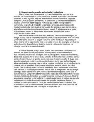 2. Stapanirea elementelor prin ritualuri individuale
Magul isi va crea dupa dorinta, prin pozitia degetelor sau miscarile
mainilor, un ritual in care va putea transpune puterea. In acord cu dezvoltarea
spirituala in mod sigur va dispune de suficienta intuitie astfel incat sa poata
compune un ritual potrivit elementului in chestiune. El va inzestra respectivul
ritual cu un cuvant (formula) si o va face si pe un ton corespunzator
elementului respectiv. E imposibil sa se faca o greseala, deoarece aceste
ritualuri sunt absolut individuale si personale. De aceea nu este permis sa se
aduca la cunostinta nimanui aceste ritualuri proprii. O alta persoana ar putea
obtine acelasi succes in folosirea lor, bineinteles pe cheltuiala puterii
magicianului ce le-a creat.
Daca ritualurile sunt folosite de o persoana fara maturitatea magica, va
atrage asupra sa si a celorlalte persoane pentru care le foloseste, mult rau. Prin
urmare fiti foarte precauti si alegeti-va numai astfel de ritualuri de care te poti
folosi chiar si intr-o aglomeratie fara sa te vada nimeni. De exemplu: un ritual cu
ajutorul pozitiei degetelor/unui deget in buzunar. Adevaratul magician va
intelege importanta acestei observatii.
• Inainte de toate, magul se va stradui sa compuna un ritual pentru un
element din sfera astrala prin care va obtine puterea acestui element si
apoi va compune al doilea ritual prin care dizolva puterea acestuia instantaneu,
daca vrea. Exact la fel va proceda cu celelalte 3 elemente incat va obtine pentru
sfera astrala 8 ritualuri iar pentru sfera materiala de asemenea tot 8. Dupa ce s-
au automatizat prin multe repetitii aceste ritualuri, atunci este suficienta doar
folosirea ritualului pentru ca elementul sa inceapa imediat sa lucreze in functie de
ceea ce trebuie indeplinit. Daca magul doreste sa anuleze efectul, va folosi
ritualul care dizolva puterea. Aceasta metoda va trebui sa devina o obisnuinta
care va duce la rezultate posibile fara nici un efort al imaginatiei. Am spus deja
ca magul poate obtine orice prin actiunea elementelor in planul astral ca si in
planul material. Dar pentru obtinerea acestui stadiu de maturitate este nevoie de
rabdare, rezistenta, tenacitate si exersare intensa pentru perfectionare. Chiar si
atunci cand elevul se va perfectiona in etapele superioare, el trebuie sa dezvolte
mai departe controlul desavarsit asupra elementelor pana cand devine in
realitate un adevarat maestru. Daca are idealuri inalte si este hotarat sa faca
numai fapte bune ajutand omenirea, Providenta Divina il va binecuvanta si va
capata puteri nebanuite care il vor ajuta in infaptuirea lor.
 