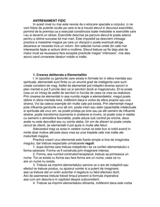 ANTRENAMENT FIZIC
In acest nivel nu mai este nevoie de o educare speciala a corpului, ci ne
vom folosi de puterile oculte pe care si le-a insusit elevul in decursul exercitiilor,
pornind de la premisa ca a executat constiincios toate metodele si exercitiile care
i-au si devenit un obicei. Exercitiile descrise pe parcurs elevul le poate adanci
pentru a obtine succese tot mai mari. Este imposibil sa descriem intreaga
practica a maiestriei magice pe care un discipol o poate eventual atinge,
deoarece ar necesita inca un volum. Am selectat numai unele din cele mai
interesante fapte si actiuni dintr-o multime. Elevul trebuie sa fie deja atat de
matur incat sa reuseasca fara exceptie practicile magiei “inferioare”, mai ales
atunci cand urmareste idealuri nobile si inalte.
1. Crearea deliberata a Elementalilor
I. In opozitie cu gandurile care exista in formele lor in sfera mentala sau
spirituala, elementalii sunt fiinte cu un anumit grad de inteligenta care sunt
create constient de mag. Astfel de elementali pot indeplini diverse sarcini in
plan mental si pot fi privite deci ca si servitori docili ai magicianului. El isi poate
crea un sir intreg de astfel de servitori in functie de ceea ce vrea sa realizeze.
Prin crearea de elementali in asa numita magie a elementalelor, magul poate
obtine in sfera mentala totul, indiferent daca e vorba de sfera proprie sau una
straina. Voi da cateva exemple din multe cate pot exista. Prin elementali magul
pote influenta gandurile unui alt om, poate intari sau slabi capacitatile intelectuale
si spirituale ale unui om, se poate proteja pe sine sau pe alti oameni de influente
straine, poate transforma dusmania in prietenie si invers, isi poate crea in relatia
cu oamenii o atmosfera favorabila, poate aduce sub control pe oricine, daca
acela nu este dezvoltat sau cu vointa slaba. Un om de afaceri isi poate creste
cercul de clienti, iar elementalii il pot ajuta in multe alte feluri.
Adevaratul mag va avea in vedere numai ce este bun si nobil avand in
minte doar motive altruiste daca vrea sa urce treptele cele mai inalte ale
maturitatii magice.
Practica crearii unui elemental este foarte simpla si tine de imaginatia
magului, dar trebuie respectate urmatoarele reguli:
1. dupa dorinta care trebuie indeplinita i se va conferi elementaluilui o
forma oarecare. Forma va fi construita prin imaginare intensa.
2. Forma, asa numitul continator/receptacol, trebuie sa primeasca un
nume. Tot ce exista cu forma sau fara forma are un nume; ceea ce nu
are un nume nu exista.
3. Trebuie sa imprimi elementalului sarcina ce o are de indeplinit sau
efectul ce trebuie produs, cu ajutorul vointei si a puterii de imaginare;
asa ca trebuie dat un ordin autoritar in legatura cu felul efectului dorit.
Aici de asemenea trebuie folosit timpul prezent si formula imperativa
asa cum am descris-o in capitolul despre subconstient.
4. Trebuie sa imprimi elementalului eficienta, indiferent daca este vorba
 