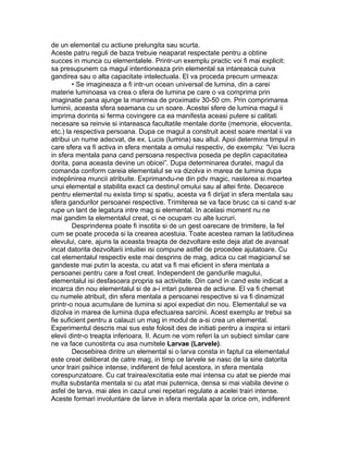 de un elemental cu actiune prelungita sau scurta.
Aceste patru reguli de baza trebuie neaparat respectate pentru a obtine
succes in munca cu elementalele. Printr-un exemplu practic voi fi mai explicit:
sa presupunem ca magul intentioneaza prin elemental sa intareasca cuiva
gandirea sau o alta capacitate intelectuala. El va proceda precum urmeaza:
• Se imagineaza a fi intr-un ocean universal de lumina, din a carei
materie luminoasa va crea o sfera de lumina pe care o va comprima prin
imaginatie pana ajunge la marimea de proximativ 30-50 cm. Prin comprimarea
luminii, aceasta sfera seamana cu un soare. Acestei sfere de lumina magul ii
imprima dorinta si ferma covingere ca ea manifesta aceasi putere si calitati
necesare sa reinvie si intareasca facultatile mentale dorite (memorie, elocventa,
etc.) la respectiva persoana. Dupa ce magul a construit acest soare mental ii va
atribui un nume adecvat, de ex. Lucis (lumina) sau altul. Apoi determina timpul in
care sfera va fi activa in sfera mentala a omului respectiv, de exemplu: “Vei lucra
in sfera mentala pana cand persoana respectiva poseda pe deplin capacitatea
dorita, pana aceasta devine un obicei”. Dupa determinarea duratei, magul da
comanda conform careia elementalul se va dizolva in marea de lumina dupa
indeplinirea muncii atribuite. Exprimandu-ne din pdv magic, nasterea si moartea
unui elemental e stabilita exact ca destinul omului sau al altei finte. Deoarece
pentru elemental nu exista timp si spatiu, acesta va fi dirijat in sfera mentala sau
sfera gandurilor persoanei respective. Trimiterea se va face brusc ca si cand s-ar
rupe un lant de legatura intre mag si elemental. In acelasi moment nu ne
mai gandim la elementalul creat, ci ne ocupam cu alte lucruri.
Desprinderea poate fi insotita si de un gest oarecare de trimitere, la fel
cum se poate proceda si la crearea acestuia. Toate acestea raman la latitudinea
elevului, care, ajuns la aceasta treapta de dezvoltare este deja atat de avansat
incat datorita dezvoltarii intuitiei isi compune astfel de procedee ajutatoare. Cu
cat elementalul respectiv este mai desprins de mag, adica cu cat magicianul se
gandeste mai putin la acesta, cu atat va fi mai eficient in sfera mentala a
persoanei pentru care a fost creat. Independent de gandurile magului,
elementalul isi desfasoara propria sa activitate. Din cand in cand este indicat a
incarca din nou elementalul si de a-i intari puterea de actiune. El va fi chemat
cu numele atribuit, din sfera mentala a persoanei respective si va fi dinamizat
printr-o noua acumulare de lumina si apoi expediat din nou. Elementalul se va
dizolva in marea de lumina dupa efectuarea sarcinii. Acest exemplu ar trebui sa
fie suficient pentru a calauzi un mag in modul de a-si crea un elemental.
Experimentul descris mai sus este folosit des de initiati pentru a inspira si intarii
elevii dintr-o treapta inferioara. II. Acum ne vom referi la un subiect similar care
ne va face cunostinta cu asa numitele Larvae (Larvele).
Deosebirea dintre un elemental si o larva consta in faptul ca elementalul
este creat deliberat de catre mag, in timp ce larvele se nasc de la sine datorita
unor trairi psihice intense, indiferent de felul acestora, in sfera mentala
corespunzatoare. Cu cat trairea/excitatia este mai intensa cu atat se pierde mai
multa substanta mentala si cu atat mai puternica, densa si mai viabila devine o
asfel de larva, mai ales in cazul unei repetari regulate a acelei trairi intense.
Aceste formari involuntare de larve in sfera mentala apar la orice om, indiferent
 