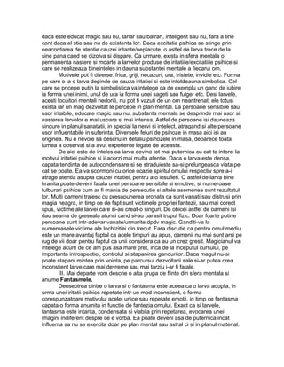 daca este educat magic sau nu, tanar sau batran, inteligent sau nu, fara a tine
cont daca el stie sau nu de existenta lor. Daca excitatia psihica se stinge prin
neacordarea de atentie cauzei iritante/neplacute, o astfel de larva trece de la
sine pana cand se dizolva si dispare. Ca urmare, exista in sfera mentala o
permanenta nastere si moarte a larvelor produse de iritatiile/excitatiile psihice si
care se realizeaza bineinteles in dauna substantei mentale a fiecarui om.
Motivele pot fi diverse: frica, griji, necazuri, ura, tristete, invidie etc. Forma
pe care o ia o larva depinde de cauza iritatiei si este intotdeauna simbolica. Cel
care se pricepe putin la simbolistica va intelege ca de exemplu un gand de iubire
ia forma unei inimi, unul de ura ia forma unei sageti sau fulger etc. Desi larvele,
acesti locuitori mentali nedoriti, nu pot fi vazuti de un om neantrenat, ele totusi
exista iar un mag dezvoltat le percepe in plan mental. La persoane sensibile sau
usor iritabile, educate magic sau nu, substanta mentala se desprinde mai usor si
nasterea larvelor e mai usoara si mai intensa. Astfel de persoane isi dauneaza
singure in planul sanatatii, in special la nervi si intelect, atragand si alte persoane
usor influentabile in suferinta. Diversele feluri de psihoze in masa aici isi au
originea. Nu e nevoie sa descriu in detaliu psihozele in masa, deoarece toata
lumea a observat si a avut experiente legate de aceasta.
De aici este de inteles ca larva devine tot mai puternica cu cat te intorci la
motivul iritatiei psihice si ii acorzi mai multa atentie. Daca o larva este densa,
capata tendinta de autocondensare si se straduieste sa-si prelungeasca viata pe
cat se poate. Ea va scormoni cu orice ocazie spiritul omului respectiv spre a-i
atrage atentia asupra cauzei iritatiei, pentru a o insufleti. O astfel de larva bine
hranita poate deveni fatala unei persoane sensibile si emotive, si numeroase
tulburari psihice cum ar fi mania de persecutie si altele asemenea sunt rezultatul
lor. Multi oameni traiesc cu presupunerea eronata ca sunt vanati sau distrusi prin
magia neagra, in timp ce de fapt sunt victimele propriei fantezii, sau mai corect
spus, victime ale larvei care si-au creat-o singuri. De obicei astfel de oameni isi
dau seama de greseala atunci cand si-au parasit trupul fizic. Doar foarte putine
persoane sunt intr-adevar vanate/urmarite dpdv magic. Ganditi-va la
numeroasele victime ale Inchizitiei din trecut. Fara discutie ca pentru omul mediu
este un mare avantaj faptul ca acele timpuri au apus, oamenii nu mai sunt arsi pe
rug de vii doar pentru faptul ca unii considera ca au un crez gresit. Magicianul va
intelege acum de ce am pus asa mare pret, inca de la inceputul cursului, pe
importanta introspectiei, controlul si stapanirea gandurilor. Daca magul nu-si
poate stapani mintea prin vointa, pe parcursul dezvoltarii sale si-ar putea crea
inconstient larve care mai devreme sau mai tarziu i-ar fi fatale.
III. Mai departe vom descrie o alta grupa de fiinte din sfera mentala si
anume Fantasmele.
Deosebirea dintre o larva si o fantasma este aceea ca o larva adopta, in
urma unei iritatii psihice repetate intr-un mod inconstient, o forma
corespunzatoare motivului acelei unice sau repetate emotii, in timp ce fantasma
capata o forma anumita in functie de fantezia omului. Exact ca si larvele,
fantasma este intarita, condensata si viabila prin repetarea, evocarea unei
imagini indiferent despre ce e vorba. Ea poate deveni asa de puternica incat
influenta sa nu se exercita doar pe plan mental sau astral ci si in planul material.
 