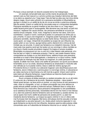Pe baza a doua exemple voi descrie aceasta tema mai indeaproape.
Un exemplu remarcabil este asa numita manie de persecutie. Exista
oameni care au fost nascuti cu o privire sumbra sau trasaturi demonice ale fetei
si ca atare au aspectul unui “mag negru” fara de fapt sa aiba cea mai mica stiinta
despre magie. Acum este suficient ca o persoana excitabila si influentabila sa
ajunga in contact cu un astfel de tip de om ca ea sa simta o puternica antipatie
fata de acesta. Uneori un astfel de tip mai poate avea si o comportare deosebita.
Persoana sensibila se va gandi imediat ca are de-a face cu un “mag negru”,
astfel facand primii pasi in autosugestie. Mai devreme sau mai tarziu va pati mici
necazuri, neplaceri din cauze diverse, dar persoana sensibila le va pune pe
seama omului antipatic. Incet, incet, imaginea lui devine mai clara, ochii sunt
scanteietori, ii apare in somn, eventual si peste zi si persoana se simte pas cu
pas urmarita. In cazul unei imaginatii vii, imaginea poate fi perceputa si de alte
persoane sensibile, datorita faptului ca este foarte densa. Persoana sensibila
cauta ajutor, se roaga, intreprinde tot posibilul sa scape de sub influenta rea,
poate suferi un soc nervos, ajunge bolnav psihic sfarsind intr-o clinica de boli
mintale sau se sinucide. In acest caz fantasma si-a indeplinit misiunea. Cat de
mare este insa spaima cand spir itul acelui om se convinge in sfera mentala ca
si-a facut o foarte reusita sinucidere magica! Ce tragica si amara revelatie.
Bineinteles ca presupusul om rau nu are nici o idee despre cele petrecute, el a
fost de fapt un mijloc in realizarea scopului. Fata lui, asa zisele trasaturi tipice,
comportarea sa ciudata nu au fost decat forma, sablonul dupa care persoana
sensibila si-a creat o fiinta distrugatoare, o fantasma si i-a cazut victima. Astfel
de exemple se intampla mai des decat ne imaginam, la unele persoane mai
repede, la altele mai incet. Daca unei astfel de persoane i se spune purul adevar
bineinteles ca nu-l va crede, deoarece fantasma se straduieste in modurile cele
mai rafinate sa nu-si piarda victima. Daca o asfel de victima ajunge prin
Providenta Divina in mainile unui adevarat magician care descifreaza jocul unei
fantasme, atunci initiatul are o sarcina grea in a convinge victima, in aducerea ei
pe calea cea buna si imprimarea unui alt mod de a gandi. Uneori cand victima
este total sub influenta fantasmei, magul trebuie sa intervina foarte energic si
drastic pentru restabilirea echilibrului.
Acum urmeaza al doilea exemplu cu acelasi procedeu dar cu un alt motiv:
E vorba aici de o fantasma de tip erotic. Nasterea acesteia – daca poate fi
folosit acest termen- se face printr-un portret, un corp frumos al unei persoane in
viata, chiar si o fotografie, un act, un desen pornografic sau orice altceva ce
poate stimula poftele carnale si instinctul sexual, indiferent daca e vorba de o
fiinta feminina sau masculina. Daca persoana indragostita nu are posibilitatea
sa-si satisfaca dorinta personala, necesitatea devine tot mai mare si mai intensa
si cu atat mai puternica devine fantasma care se hraneste cu aceste dorinte. Cu
cat se apara mai mult o astfel de persoana de aceste porniri, cu atat mai
insistenta devine fantasma. La inceput ea apare victimei in vis si ii ofera cele
mai frumoase trairi de dragoste. Mai tarziu stimuleaza dorinta sexuala si te lasa
sa indeplinesti cu ea actul sexual in vis. Acele polutii nocturne (ejaculari in vis)
ajuta fantasma sa devina tot mai influenta, deoarece sperma este puterea vitala
concentrata care va fi absorbita de fantasma intocmai ca un vampir. Aici nu e
 