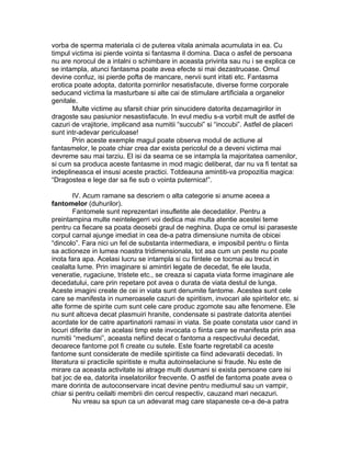 vorba de sperma materiala ci de puterea vitala animala acumulata in ea. Cu
timpul victima isi pierde vointa si fantasma il domina. Daca o asfel de persoana
nu are norocul de a intalni o schimbare in aceasta privinta sau nu i se explica ce
se intampla, atunci fantasma poate avea efecte si mai dezastruoase. Omul
devine confuz, isi pierde pofta de mancare, nervii sunt iritati etc. Fantasma
erotica poate adopta, datorita pornirilor nesatisfacute, diverse forme corporale
seducand victima la masturbare si alte cai de stimulare artificiala a organelor
genitale.
Multe victime au sfarsit chiar prin sinucidere datorita dezamagirilor in
dragoste sau pasiunior nesastisfacute. In evul mediu s-a vorbit mult de astfel de
cazuri de vrajitorie, implicand asa numitii “succubi” si “inccubi”. Astfel de placeri
sunt intr-adevar periculoase!
Prin aceste exemple magul poate observa modul de actiune al
fantasmelor, le poate chiar crea dar exista pericolul de a deveni victima mai
devreme sau mai tarziu. El isi da seama ce se intampla la majoritatea oamenilor,
si cum sa produca aceste fantasme in mod magic deliberat, dar nu va fi tentat sa
indeplineasca el insusi aceste practici. Totdeauna amintiti-va propozitia magica:
“Dragostea e lege dar sa fie sub o vointa puternica!”.
IV. Acum ramane sa descriem o alta categorie si anume aceea a
fantomelor (duhurilor).
Fantomele sunt reprezentari insufletite ale decedatilor. Pentru a
preintampina multe neintelegerri voi dedica mai multa atentie acestei teme
pentru ca fiecare sa poata deosebi graul de neghina. Dupa ce omul isi paraseste
corpul carnal ajunge imediat in cea de-a patra dimensiune numita de obicei
“dincolo”. Fara nici un fel de substanta intermediara, e imposibil pentru o fiinta
sa actioneze in lumea noastra tridimensionala, tot asa cum un peste nu poate
inota fara apa. Acelasi lucru se intampla si cu fiintele ce tocmai au trecut in
cealalta lume. Prin imaginare si amintiri legate de decedat, fie ele lauda,
veneratie, rugaciune, tristete etc., se creaza si capata viata forme imaginare ale
decedatului, care prin repetare pot avea o durata de viata destul de lunga.
Aceste imagini create de cei in viata sunt denumite fantome. Acestea sunt cele
care se manifesta in numeroasele cazuri de spiritism, invocari ale spiritelor etc. si
alte forme de spirite cum sunt cele care produc zgomote sau alte fenomene. Ele
nu sunt altceva decat plasmuiri hranite, condensate si pastrate datorita atentiei
acordate lor de catre apartinatorii ramasi in viata. Se poate constata usor cand in
locuri diferite dar in acelasi timp este invocata o fiinta care se manifesta prin asa
numitii “mediumi”, aceasta nefiind decat o fantoma a respectivului decedat,
deoarece fantome pot fi create cu sutele. Este foarte regretabil ca aceste
fantome sunt considerate de mediile spiritiste ca fiind adevaratii decedati. In
literatura si practicile spiritiste e multa autoinselaciune si fraude. Nu este de
mirare ca aceasta activitate isi atrage multi dusmani si exista persoane care isi
bat joc de ea, datorita inselatoriilor frecvente. O astfel de fantoma poate avea o
mare dorinta de autoconservare incat devine pentru mediumul sau un vampir,
chiar si pentru ceilalti membrii din cercul respectiv, cauzand mari necazuri.
Nu vreau sa spun ca un adevarat mag care stapaneste ce-a de-a patra
 