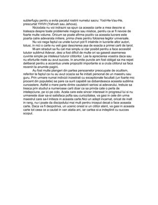 subterfugiu pentru a evita pacatul rostirii numelui sacru: Yod-He-Vau-He,
prescurtat YHVH (Yahveh sau Jehova).
Niciodata nu voi indrazni sa spun ca aceasta carte a mea descrie si
trateaza despre toate problemele magice sau mistice, pentru ca ar fi nevoie de
foarte multe volume. Oricum se poate afirma pozitiv ca aceasta lucrare este
poarta catre adevarata initiere, prima cheie pentru folosirea legilor universale.
Nu voi nega faptul ca unele lucruri pot fi intalnite in lucrarile altor autori,
totusi, in nici o carte nu veti gasi descrierea asa de exacta a primei carti de tarot.
M-am straduit sa fiu cat mai simplu si clar posibil pentru a face accesibil
tututor sublimul Adevar, desi a fost dificil de multe ori sa gasesti asemenea
cuvinte simple pe intelesul tuturor cititorilor. Las la aprecierea voastra daca sau
nu eforturile mele au avut succes. In anumite puncte am fost obligat sa ma repet
deliberat pentru a accentua unele propozitii importante si a cruta cititorul sa faca
reveniri la anumite pagini.
Au fost multe plangeri din partea persoanelor preocupate de ocultism,
referitor la faptul ca nu au avut ocazia sa fie initiati personal de un maestru sau
guru. Prin urmare numai indivizii inzestrati cu exceptionale facultati (un foarte mic
procent din populatie) se pare ca sunt capabili sa dobandeasca aceasta sublima
cunoastere. Astfel o mare parte dintre cautatorii seriosi ai adevarului, trebuie sa
treaca prin studiul a numeroase carti doar ca sa prinda cate o perla de
intelepciune, pe ici pe colo. Acela care este sincer interesat in progresul lui si nu
urmareste doar sa-si satisfaca pofta sau curiozitatea, va gasi in cele din urma
maestrul care sa-l initieze in aceasta carte.Nici un adept incarnat, oricat de inalt
in rang, nu-i poate da discipolului mai mult pentru inceput decat o face aceasta
carte. Daca va fi deopotriva, un ucenic onest si un cititor atent, va gasi in aceasta
carte tot ceea ce a cautat in van atatia ani, iar cartea si-a indeplinit cu succes
scopul.
 