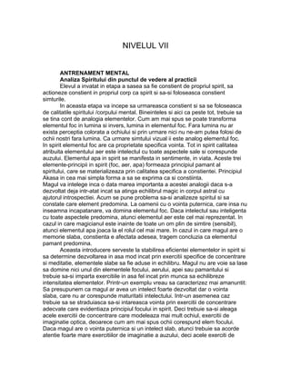 NIVELUL VII
ANTRENAMENT MENTAL
Analiza Spiritului din punctul de vedere al practicii
Elevul a invatat in etapa a sasea sa fie constient de propriul spirit, sa
actioneze constient in propriul corp ca spirit si sa-si foloseasca constient
simturile.
In aceasta etapa va incepe sa urmareasca constient si sa se foloseasca
de calitatile spiritului /corpului mental. Bineinteles si aici ca peste tot, trebuie sa
se tina cont de analogia elementelor. Cum am mai spus se poate transforma
elementul foc in lumina si invers, lumina in elementul foc. Fara lumina nu ar
exista perceptia colorata a ochiului si prin urmare nici nu ne-am putea folosi de
ochii nostri fara lumina. Ca urmare simtului vizual ii este analog elementul foc.
In spirit elementul foc are ca proprietate specifica vointa. Tot in spirit calitatea
atribuita elementului aer este intelectul cu toate aspectele sale si corespunde
auzului. Elementul apa in spirit se manifesta in sentimente, in viata. Aceste trei
elemente-principii in spirit (foc, aer, apa) formeaza principiul pamant al
spiritului, care se materializeaza prin calitatea specifica a constientei. Principiul
Akasa in cea mai simpla forma a sa se exprima ca si constiinta.
Magul va intelege inca o data marea importanta a acestei analogii daca s-a
dezvoltat deja intr-atat incat sa atinga echilibrul magic in corpul astral cu
ajutorul introspectiei. Acum se pune problema sa-si analizeze spiritul si sa
constate care element predomina. La oamenii cu o vointa puternica, care insa nu
inseamna incapatanare, va domina elementul foc. Daca intelectul sau inteligenta
cu toate aspectele predomina, atunci elementul aer este cel mai reprezentat. In
cazul in care magicianul este inainte de toate un om plin de simtire (sensibil),
atunci elementul apa joaca la el rolul cel mai mare. In cazul in care magul are o
memorie slaba, constienta e afectata adesea, tragem concluzia ca elementul
pamant predomina.
Aceasta introducere serveste la stabilirea eficientei elementelor in spirit si
sa determine dezvoltarea in asa mod incat prin exercitii specifice de concentrare
si meditatie, elementele slabe sa fie aduse in echilibru. Magul nu are voie sa lase
sa domine nici unul din elementele focului, aerului, apei sau pamantului si
trebuie sa-si imparta exercitiile in asa fel incat prin munca sa echilibreze
intensitatea elementelor. Printr-un exemplu vreau sa caracterizez mai amanuntit:
Sa presupunem ca magul ar avea un intelect foarte dezvoltat dar o vointa
slaba, care nu ar corespunde maturitatii intelectului. Intr-un asemenea caz
trebuie sa se straduiasca sa-si intareasca vointa prin exercitii de concentrare
adecvate care evidentiaza principiul focului in spirit. Deci trebuie sa-si aleaga
acele exercitii de concentrare care modeleaza mai mult ochiul, exercitii de
imaginatie optica, deoarece cum am mai spus ochii corespund elem focului.
Daca magul are o vointa puternica si un intelect slab, atunci trebuie sa acorde
atentie foarte mare exercitiilor de imaginatie a auzului, deci acele exerciti de
 