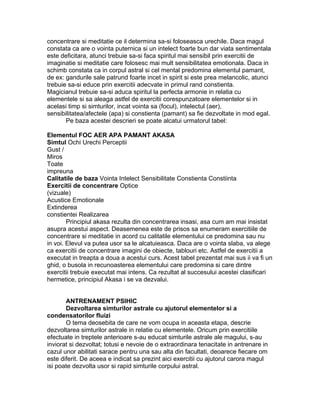 concentrare si meditatie ce il determina sa-si foloseasca urechile. Daca magul
constata ca are o vointa puternica si un intelect foarte bun dar viata sentimentala
este deficitara, atunci trebuie sa-si faca spiritul mai sensibil prin exercitii de
imaginatie si meditatie care folosesc mai mult sensibilitatea emotionala. Daca in
schimb constata ca in corpul astral si cel mental predomina elementul pamant,
de ex: gandurile sale patrund foarte incet in spirit si este prea melancolic, atunci
trebuie sa-si educe prin exercitii adecvate in primul rand constienta.
Magicianul trebuie sa-si aduca spiritul la perfecta armonie in relatia cu
elementele si sa aleaga astfel de exercitii corespunzatoare elementelor si in
acelasi timp si simturilor, incat vointa sa (focul), intelectul (aer),
sensibilitatea/afectele (apa) si constienta (pamant) sa fie dezvoltate in mod egal.
Pe baza acestei descrieri se poate alcatui urmatorul tabel:
Elementul FOC AER APA PAMANT AKASA
Simtul Ochi Urechi Perceptii
Gust /
Miros
Toate
impreuna
Calitatile de baza Vointa Intelect Sensibilitate Constienta Constiinta
Exercitii de concentrare Optice
(vizuale)
Acustice Emotionale
Extinderea
constientei Realizarea
Principiul akasa rezulta din concentrarea insasi, asa cum am mai insistat
asupra acestui aspect. Deasemenea este de prisos sa enumeram exercitiile de
concentrare si meditatie in acord cu calitatile elementului ce predomina sau nu
in voi. Elevul va putea usor sa le alcatuieasca. Daca are o vointa slaba, va alege
ca exercitii de concentrare imagini de obiecte, tablouri etc. Astfel de exercitii a
executat in treapta a doua a acestui curs. Acest tabel prezentat mai sus ii va fi un
ghid, o busola in recunoasterea elementului care predomina si care dintre
exercitii trebuie executat mai intens. Ca rezultat al succesului acestei clasificari
hermetice, principiul Akasa i se va dezvalui.
ANTRENAMENT PSIHIC
Dezvoltarea simturilor astrale cu ajutorul elementelor si a
condensatorilor fluizi
O tema deosebita de care ne vom ocupa in aceasta etapa, descrie
dezvoltarea simturilor astrale in relatie cu elementele. Oricum prin exercitiile
efectuate in treptele anterioare s-au educat simturile astrale ale magului, s-au
inviorat si dezvoltat; totusi e nevoie de o extraordinara tenacitate in antrenare in
cazul unor abilitati sarace pentru una sau alta din facultati, deoarece fiecare om
este diferit. De aceea e indicat sa prezint aici exercitii cu ajutorul carora magul
isi poate dezvolta usor si rapid simturile corpului astral.
 