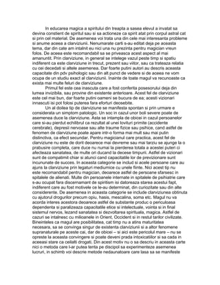 In educarea magica a spiritului din treapta a sasea elevul a invatat sa
devina constient de spiritul sau si sa actioneze ca spirit atat prin corpul astral cat
si prin cel material. De asemenea voi trata una din cele mai interesanta probleme
si anume aceea a clarviziunii. Nenumarate carti s-au editat deja pe aceasta
tema, dar din cate am intalnit eu nici una nu prezinta pentru magician vreun
folos. De aceea este recomandabil sa se priveasca acest aspect al mai
amanuntit. Prin clarviziune, in general se intelege vazul peste timp si spatiu
indiferent ca este clarviziune in trecut, prezent sau viitor, sau ca trateaza relatia
cu cei decedati si altele asemenea. Dar foarte putini autori au descris aceasta
capacitate din pdv psihologic sau din alt punct de vedere si de aceea ne vom
ocupa de un studiu exact al clarviziunii. Inainte de toate magul va recunoaste ca
exista mai multe feluri de clarviziune.
Primul fel este cea inascuta care a fost conferita posesorului deja din
lumea invizibila, sau provine din existente anterioare. Acest fel de clarviziune
este cel mai bun, dar foarte putini oameni se bucura de ea; acesti vizionari
innascuti isi pot folosi puterea fara eforturi deosebite.
Un al doilea tip de clarviziune se manifesta spontan si prin urmare e
considerata un simptom patologic. Un soc in cazul unor boli severe poate de
asemenea duce la clarviziune. Asta se intampla de obicei in cazul persoanelor
care si-au pierdut echilibrul ca rezultat al unei lovituri primite (accidente
cerebrale), depresii nervoase sau alte traume fizice sau psihice, cand astfel de
fenomen de clarviziune poate apare intr-o forma mai mult sau mai putin
distinctiva, ca efect secundar. Pentru magicianul care practica, acest fel de
clarviziune nu este de dorit deoarece mai devreme sau mai tarziu se ajunge la o
prabusire completa, care duce nu numai la pierderea totala a acestei puteri ci
afecteaza sanatatea, de multe ori ducand la decese timpurii. Astfel de vizionari
sunt de compatimit chiar si atunci cand capacitatile lor de previzionare sunt
incununate de succes. In aceasta categorie se includ si acele persoane care au
ajuns la clarviziune prin legaturi mediumice cu unele fiinte. Nici acest tip nu
este recomandabil pentru magician, deoarece astfel de persoane sfarsesc in
spitalele de alienati. Multe din persoanele internate in spitalele de psihiatrie care
s-au ocupat fara discernamant de spiritism isi datoreaza starea acestui fapt,
indiferent care au fost motivele ce le-au determinat, din curiozitate sau din alte
considerente. De asemenea in aceasta categorie se include clarviziunea obtinuta
cu ajutorul drogurilor precum opiu, hasis, mescalina, soma etc. Magul nu va
acorda interes acestora deoarece astfel de substante produc o periculoasa
dependenta si paralizeaza capacitatile etice si intelectuale, vointa si in final
sistemul nervos, lezand sanatatea si dezvoltarea spirituala, magica. Astfel de
cazuri se intalnesc cu milioanele in Orient, Occident si in restul tarilor civilizate.
Bineinteles ca magul are posibilitatea, cat timp nu a atins maturitatea
necesara, sa se convinga singur de existenta clarviziunii si a altor fenomene
supranaturale pe aceste cai, dar de obicei – si aici este pericolul mare – nu se
opreste la aceasta convingere si poate deveni prada intoxicatiilor si sa cada in
aceeasi stare ca ceilalti drogati. Din acest motiv nu o sa descriu in aceasta carte
nici o metoda care l-ar putea tenta pe discipol sa experimenteze asemenea
lucruri, in schimb voi descrie metode nedaunatoare care lasa sa se manifeste
 