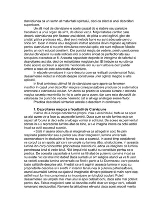 clarviziunea ca un semn al maturitatii spiritului, deci ca efect al unei dezvoltari
superioare.
Un alt mod de clarviziune e acela cauzat de o slabire sau paralizie
trecatoare a unui organ de simt, de obicei vazul. Majoritatatea cartilor care
descriu clarviziunea prin fixarea unui obiect, de pilda a unei oglinzi, glob de
cristal, piatra pretioasa etc., desi sunt metode bune nu sunt adecvate pentru
orice om. Doar in mana unui magician instruit acestea devin mijloace ajutatoare
pentru clarviziune si nu prin stimularea nervului optic; ele sunt mijloace folosite
pentru un ochi educat constient. Din punctul magic de vedere, pentru producerea
darului clarviziunii nu este indicata nici o ocolire oricat de perfectionata sau
scrupulos executata ar fi. Aceasta capacitate depinde in intregime de talentul si
dezvoltarea astrala, deci de maturitatea magicianului. El trebuie sa nu uite ca
toate aceste ocolisuri si aplicatii mentionate aici nu sunt altceva dect palide
umbre a ceea ce este adevarata clarviziune.
In etapele urmatoare in care descriu cum sa realizati condensatori fluizi,
deasemenea includ si indicatii despre construirea unor oglinzi magice si alte
aplicatii.
In final amintesc ultimul fel de clarviziune care apare ca fenomen
insotitor in cazul unei dezvoltari magice corespunzatoare produsa de sistematica
antrenare a clarvazului ocular. Am decis sa prezint in aceasta lucrare o metoda
magica secreta neamintita in nici o carte pana acum, dar care este deosebit de
valoroasa din punct de vedere hermetic cat si al legii analogiei elementelor.
Practica dezvoltarii simturilor astrale o descriem in continuare.
1. Dezvoltarea magica a facultatii de Clarviziune
Inainte de a incepe descrierea propriu zisa a exercitiului, trebuie sa spun
ca aici avem de-a face cu aspectele luminii. Dupa cum se stie lumina este un
aspect al focului si deci este analoaga vointei si ochiului. De aceea experimentul
consta in a-ti reprezenta lumina atat de bine, a ti-o imagina intens cu ochii astfel
incat sa obtii succesul scontat.
• Stati in asana obisnuita si imaginati-va ca atrageti in corp fie prin
respiratia plamanilor sau a porilor sau doar imaginativ, lumina universala
asemanatoare in stralucire si forma cu cea a soarelui. In acest timp considerati-
va corpul ca un spatiu gol care se umple cu lumina alba, stralucitoare. In aceasta
lumina din corp concentrati proprietatea clarviziunii, adica va imaginati ca lumina
penetreaza totul si vede totul. Nici timpul nici spatiul nu constituie pentru ea o
piedica. De aceasta capacitate a luminii sa fiti atat de puternic convins incat sa
nu existe nici cel mai mic dubiu! Daca sunteti un om religios atunci va va fi usor
sa vedeti aceasta lumina universala ca fiind o parte a lui Dumnezeu, care poseda
toate calitatile descrise aici. Imediat ce a-ti aspirat aceasta lumina in corp cu
proprietatile descrise si ii simtiti in interior tensiunea si puterea patrunzatoare,
atunci acumulati lumina cu ajutorul imaginatiei dinspre picioare si maini spre cap,
astfel incat lumina comprimata sa inconjoare ambii globi oculari. Puteti
deasemenea sa umpleti mai intai unul si apoi celalalt ochi, daca este mai potrivit
pentru dvs. Exista magicieni care isi dezvolta astfel doar un singur ochi, celalalt
ramanand nedezvoltat. Ramane la latitudinea elevului daca acest model merita
 