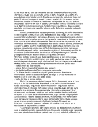 sa fie imitat dar eu cred ca e mult mai bine sa antrenam ambii ochi pentru
clarviziune. Dupa ce a-ti acumulat lumina in ochi, imaginati-va ca ochii dvs.
poseda toate proprietatile luminii. Durata acestui exercitiu trebuie sa fie de cel
putin 10 minute, iar dupa ce sunteti convins ca ochii plini de aceasta lumina
universala poseda si calitatile ei, lasati-o sa se imprastie din nou (cu ajutorul
imaginatiei) fie direct din ochi in oceanul universal de lumina, fie in corp si de aici
sa o dizolvati in lumina universala. Ambele metode sunt bune, dau acealeasi
rezultate. Important este ca ochiul eliberat astfel de lumina sa poata vedea din
nou normal.
Acest lucru este foarte necesar pentru ca ochii magului astfel dezvoltati sa
nu devina prea senzitivi incat sa nu deosebeasca ce percepe un ochi normal,
neantrenat si unul senzitiv, clarvazator. Daca nu face aceasta dizolvare a luminii
concentrate, ochii ar putea ramane clarvazatori si magicianul ar distinge cu greu
intre lucrurile spirituale si cele materiale. Deci el trebuie sa stapaneasca si sa
controleze fenomenul si sa-l foloseasca doar atunci cand isi doreste. Dupa multe
exercitii va obtine o astfel de abilitate incat in doar cateva momente isi poate
produce clarviziunea ochilor, sau ochii de lumina dupa cum i se mai spune.
Ochii astfel preparati vad tot ce-si doreste magicianul, fie tinandu-i deschisi fie
inchisi sau privind intr-o sfera de cristal ori sticla/oglinda magica. Calitatea
perceptiei clarviziunii depinde exclusiv de puritatea firii sale.
Un mijloc ajutator excelent care duce rapid la succes si care influenteaza
foarte bine ochii fizici, astfel incat un ochi slabit sau bolnav poate profita nu
numai din punct de vedere magic ci si medical, il reprezinta prepararea lotiunii
de foc pentru ochi. Urmatoarele ingrediente sunt necesare pentru asta:
- o sticla mare de apa distilata;
- cateva flori de musetel (proaspete sau uscate);
- planta Herba Euphrosia (Silur), proaspata sau uscata;
- 7 – 9 bete de alun sau salcie ce pot fi gasite pe camp. Acestea se
desfrunzesc, se taie la aceeasi lungime, se leaga la un loc dupa care se
lasa la uscat la soare sau pe o soba calda;
- hartie de filtru si o mica palnie.
Modul de preparare a lotiunii magice de foc: Intr-un vas uscat si curat
se pun ¼ litri de apa distilata. Aceasta se pune pe foc si cand incepe sa
fiarba se adauga 2 lingurite de flori de musetel si 1 lingurita de flori de
Herba Eufrosia. Se lasa sa fiarba doar cateva secunde, dupa care se pune
deoparte si se acopera. Dupa aproximativ 10 minute se strecoara intr-un
alt vas curat, iar dupa ce ceaiul s-a racit se iau nuielele de alun (salcie) si
se aprind la un capat de la o flacara deschisa, dupa care se sting capetele
aprinse in ceai. Facand aceasta elementul material foc a fost transferat in
ceai, care poate fi deja considerat ca un condensator lichid. Dupa aceasta
se va strecura acest condensator fluid prin hartia de filtru pentru a
indeparta corpii straini (cenusa, carbune). Lichidul se pune intr-un bol in
fata voastra si se procedeaza astfel:
• Aspirati prin plamani, pori ori prin ambele cai deodata elementul foc in
corp si umpleti-l complet cu acest element. In aceasta proiectie nu se va acorda
asa mare atentie intensitatii sau caldurii care oricum o veti simti, ci faptului ca
 