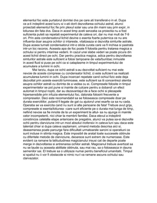 elementul foc este purtatorul dorintei dvs pe care ati transferat-o in el. Dupa
ce a-ti indeplinit acest lucru si v-ati dorit dezvoltarea ochiului astral, atunci
proiectati elementul foc fie prin plexul solar sau una din maini sau prin expir, in
lotiunea din fata dvs. Daca in acest timp aveti senzatia ca proiectia nu a fost
suficienta puteti sa repetati experimentul de cateva ori, dar nu mai mult de 7-9
ori. Prin asta condensatorul lichid devine o esenta foarte puternica ce nu are
influenta doar asupra ochilor ci intareste, vitalizeaza si dezvolta simturile astrale.
Dupa aceea turnati condensatorul intr-o sticla curata care va fi inchisa si pastrata
intr-un loc racoros. Aceasta apa de foc poate fi folosita pentru tratarea magica a
ochiului si pentru intarirea vederii. In cazul unei slabe vederi se poate picura din
acest lichid direct pe ochi. Dar pentru practica magica, adica pentru dezvoltarea
simturilor astrale este suficient a folosi tampoane de vata/bumbac inmuiate
in acest fluid si puse pe ochi ca si cataplasme in timpul experimentului de
acumulare a luminii in ochi.
Mai tarziu, dupa ce ochii astrali s-au dezvoltat suficient nu mai este
nevoie de aceste comprese cu condensator lichid, ci este suficient sa realizati
acumularea luminii in ochi. Dupa incercari repetate cand ochiul fizic este deja
dezvoltat prin aceste exercitii luminoase, este suficient sa iti concentrezi atentia
asupra ochilor astrali cu dorinta de a vedea cu ei. Compresele folosite in timpul
experimentelor se pot pune si inainte de culcare pentru a dobandi un efect
automat in timpul noptii, dar au dezavantajul de a face ochii si pleoapele
hipersensibile prin infuzia elementului foc, datorata folosirii frecvente a
compreselor. Deci este recomandabil sa se foloseasca compresele doar pe
durata exercitiilor, putand fi legate de gat cu ajutorul unei esarfe ca sa nu cada.
Operatia se va exercita cand nu sunt si alte persoane de fata! Trebuie avut grija,
compresele si esenta/lotiunea –care sunt eficiente pe o durata mai lunga de timp,
nefiind nevoie sa fie innoite de la un experiment la altul- sa nu ajunga in mainile
celor incompetenti, nici chiar la membrii familiei. Daca elevul a indeplinit
constiincos celelalte etape anterioare de pregatire, atunci va putea sa-si dezvolte
ochii pentru clarviziune intr-un mod absolut inofensiv in cateva luni sau daca este
talentat chiar si dupa cateva saptamani, urmand metoda descrisa aici si,
deasemenea poate parcurge fara dificultati urmatoarele sarcini si operatiuni ce
sunt incluse in stiinta magica. Este imposibil de aratat toate succesele obtinute
cu diferitele metode de clarviziune, deoarece sunt extrem de numeroase. Este
evident ca ramane la latitududinea magicianului insusi cat de departe poate
merge in dezvoltarea si antrenarea ochilor astrali. Magicianul trebuie avertizat sa
nu se laude cu aceasta abilitate obtinuta, sau mai rau, sa o foloseasca in dauna
semenilor sai. El trebuie sa o utilizeze numai pentru beneficiul umanitatii. Timpul
si spatiul nu ii vor fi obstacole si nimic nu-I va ramane ascuns ochiului sau
clarvazator.
 