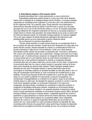 2. Dezvoltarea magica a Clar-auzului astral
Aceasta dezvoltare are o mare asemanare cu cea a clarviziunii.
Capacitatea clarauzului astral consta in a auzi voci chiar de la distante
foarte mari si totodata de a intelege limbajul tuturor fiintelor. La inceput aceasta
capacitate se manifesta printr-o gandire cu voce tare care vine dinlauntrul tau,
fie din regiunea inimii, fie a plexului solar. Dupa exercitiu mai indelungat si
obisnuinta se dezvolta clarauzul astral in asa fel incat cu acest auz se poate
percepe clar ca si cum ai sta normal de vorba cu un om. Si aceasta capacitate
este dezvoltata de toti magicienii adevarati iar fara ea nu se poate progresa in
magie decat cu foarte mare greutate. De aceea trebuie sa se puna un pret la fel
de mare pe clarauzul astral, iar exercitiile corespunzatoare nu trebuie neglijate.
Tot ce am spus despre diversele declansari patologice ale clarviziunii sau
predispozitiile pentru ea sunt adevarate si pentru clarauzul astral.
Sa ne intoarcem la practica dezvoltarii lui:
• Pentru acest exercitiu nu aveti nevoie decat de un condensator fluid si
de o bucatica de vata sau bumbac. Faceti doua mici tampoane din vata cate unul
pentru fiecare ureche. Aceste dopulete le umeziti cu condensatorul lichid si le
puneti amandoua in fata dvs la o mica distanta. La fel cum a fost descrisa
dezvoltarea ochilor astrali veti proceda cu elementul aer: incarcati cu elementul
Aer corpul, prin respiratia porilor sau a plamanilor. Intregul corp este ca un balon
umplut cu aer. In acest principiu al aerului va imaginati dorinta de clarauditie atat
in corpul astral cat si in cel material. Dupa ce aveti intima convingere ca
elementul aer a fost suficient impregnat cu dorinta si imaginatia aceasta,
proiectati elem aer prin plexul solar sau una din maini ori prin expir, comprimand
si acumuland elem aer (cu care e umplut corpul) in asa grad incat sa ia forma
celor doua dopulete de vata din fata voastra. Puteti impregna ambele dopuri
deodata sau pe rand. Principalul aspect in acest experiment este ferma
convingere si neclintita credinta ca aceasta facultate se dezvolta rapid in dvs. In
chip de condensator lichid folositi un ceai concentrat de musetel facut cu apa
distilata. Puneti doua lingurite de flori de musetel intr-o cana de apa, filtrati-o
dupa ce s-au oparit si pastrati-o la rece pentru a preveni mucegairea. Un
condensator mucegait/alterat nu e eficient si nici igienic. Dupa ce ati imbibat
ambele dopuri cu elem aer, fie deodata fie separat, puneti-le in urechi in asa fel
incat sa fie astupate complet. In continuare introduceti in tot capul prin
imaginatie, principiul Akasa, transferati-va constienta in regiunea urechilor si
imaginati-va facultatea clarauzului absolut. Imaginati-va ca principiul Akasa
introdus in urechi produce imediat in voi puterea absoluta a clarauzului astral.
Dupa o lunga perioada de meditatie si concentrare asupra acestui efect, dizolvati
principiul Akasa in principiul universal akasic, indepartati dopurile din urechi si
pastrati-le cu grija deoarece nu trebuie atinse de nimeni altcineva. Daca aceste
dopuri cad in mainile altora trebuie sa va preparati altele. Apoi indepartati
dopurile din urechi si cu ajutorul imaginatiei lasati elem aer acumulat sa se
dizolve din nou. Este evident un mare avantaj sa folositi noi dopulete de vata
incarcate pentru fiecare nou experiment, daca aveti timpul necesar la dispozitie.
Daca doriti sa recurgeti la simturile dvs astrale de auz, tot ce trebuie sa faceti
 
