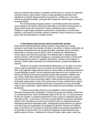 este sa conduceti elem akasa in canalele urechilor pana in camera lor interioara
(urechea interna, dupa timpan). Dupa o lunga perioada de exersare veti fi
capabili sa va folositi clarauzul pentru scopurile dvs. Indata ce nu mai aveti
nevoie de aceasta facultate, conduceti elem akasa din ureche inapoi in principiul
universal Akasa.
Prin introducerea principiului akasic in camerele acustice ale urechilor,
auzul mental si cel astral e influentat si dezvoltat si veti obtine clarauzul fizic cu
ajutorul elementului aer concentrat. Oricine mediteaza intens la aceasta
problema va gasi logica acesteia si poate face o comparatie cu functionarea
radioului, unde eterul ca principiu akasa al materiei si aerul impreuna cu acesta,
joaca rolul de transmitatori ai undelor sonore.
3. Dezvoltarea Clar-simtului astral (senzitivitatii astrale)
Acest clarsimt/clarsensibilitate astrala inseamna capacitatea de a putea
percepe si simti toate fenomenele si fortele ce se petrec in Akasa si elemente; de
asemenea psihometria tine de aceasta facultate, perceptia clara a trecutului,
prezentului si viitorului oricarui obiect. Chiar si puterea de materializare a
oricarui gand sau fiinta (fie autocreata, fie existenta deja in Akasa) apartin
acestui domeniu. Alte facultati in legatura cu perceptia senzoriala si simtul tactil
pot fi deasemenea incluse in categoria clarsimtului. Intuitia isi are originea in
clarsimt. Aceste cateva exemple sunt suficiente pentru a explica facultatea de
clarsimt.
Inainte sa ne ocupam de dezvoltarea clarsimtului, sa ne uitam in jurnalul
nostru magic la perioada in care ne ocupam de introspectia calitatilor bune si
rele. Dupa oglinzile magice facute atunci am putut vedea ce elemente predomina
in personalitatea noastra. Cat de important este acest lucru se va vedea aici: in
functie de elementul dominant perceptia astrala este impartita in diferite zone
sau centre. Astfel daca elementul foc predomina, acesta corespunde capului,
mai exact fruntii ca zona senzoriala majora. Daca predomina aerul atunci zona
senzoriala majora este in zona inimii; pentru apa in exces, predominant e plexul
solar iar pentru elementul pamant dominanat, corespunde ca zona senzoriala
majora cea a membrelor. Astfel stabilind aria astrala de senzorialitate, sa trecem
la practica:
• Trebuie sa procedati intocmai ca la celelalte 2 simturi anterioare.
Recuzita necesara este urmatoarea: o bucata de panza sau bumbac umezit intr-
un condensator fluid. Acest condensator poate sa fie din nou, un decoct puternic
de flori de musetel. In aceasta experienta iti incarci corpul cu elementul apa prin
respiratia porilor + pulmonara cu dorinta ca acest element sa produca clarsimtul
astral in tine. Deindata ce ai reusit sa-ti umpli tot corpul cu elementul apa prin
respiratia pulmonara+respiratia porilor, impregneaza acest element (cu ajutorul
unui efort intens al imaginatiei) cu facultatea de clarsimt. Trebuie sa fi absolut
sigur ca dorinta ta va fi suficient de puternica astfel incat aceasta capacitate sa
se dezvolte in corpul astral. Tot cu ajutorul imaginatiei scoate elementul apa
astfel incarcat, din tine – indiferent ca o faci prin frunte, plexul solar, maini sau
 
