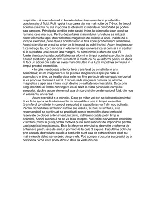 respiratie – si acumuleaza-l in bucata de bumbac umezita in prealabil in
condensatorul fluid. Poti repeta incarcarea dar nu mai multe de 7-9 ori. In timpul
acestui exercitiu nu sta in pozitia ta obisnuita ci intinde-te confortabil pe podea
sau canapea. Principala conditie este sa stai intins la orizontala doar capul sa
ramana ceva mai sus. Pentru dezvoltarea clarsimtului nu trebuie sa utilizezi
direct elementul apa, doar calitatea magnetica de atractie a apei. Inainte de a
incepe exercitiul, pune fluidul condensator in fata zonei predominant senzoriale.
Acest exercitiu se pract ica chiar de la inceput cu ochii inchisi. Acum imagineaza-
ti ca intregul tau corp innoata in elementul apa universal ca si cum ai fi in centrul
si la suprafata unui ocean fara margini. Nu simti nimic in afara de apa. Fi
foarte atent caci exista posibilitatea sa adormi in timpul acestui exercitiu, in ciuda
tuturor eforturilor; puneti ferm si hotarat in minte ca nu vei adormi pentru ca daca
iti faci un obicei din asta vei avea mari dificultati in a lupta impotriva somnului in
timpul practicii exercitiilor.
• In cele mentionate anterior te-ai transferat cu constiinta in aria
senzoriala; acum imagineaza-ti ca puterea magnetica a apei pe care ai
acumulat-o in tine, va trezi la viata cele mai fine particule ale campului senzorial
si va produce clarsimtul astral. Trebuie sa-ti imaginezi puterea de atractie
magnetica a apei asa intens incat devine o realitate incontestabila. Daca prin
lungi meditatii ai ferma convingere ca ai trezit la viata particulele campului
senzorial, dizolva acum elementul apa din corp si din condensatorul fluid, din nou
in elementul universal.
Acum exercitiul s-a incheiat. Daca pe viitor vei dori sa folosesti clarsimtul,
iti va fi de ajuns sa-ti aduci aminte de senzatiile avute in timpul exercitilor
(transferul constiintei in campul senzorial) si capacitatea va fi din nou activata.
Pentru dezvoltarea simturilor astrale ale vazului, auzului si simtului, este
recomandabil sa continuati sa practicati aceste exercitii in afara perioadei
rezervate de obicei antenamentului zilnic, indiferent cat de putin timp le
acordati. Atunci succesul nu se va lasa asteptat. Voi omite dezvoltarea celorlalte
2 simturi (miros si gust) pentru motivul ca nu sunt suficient de importante pentru
uzul practic al magicianului. Este la alegerea elevului sa dezvolte o schema de
antrenare pentru aceste simturi pornind de la cele 3 expuse. Facultatile obtinute
prin aceasta dezvoltare astrala a simturilor sunt asa de extraordinare incat nu
mai e nevoie deloc sa vorbesc despre ele. Poti compara bucuria succesului cu o
persoana oarba care poate dintr-o data sa vada din nou.
 