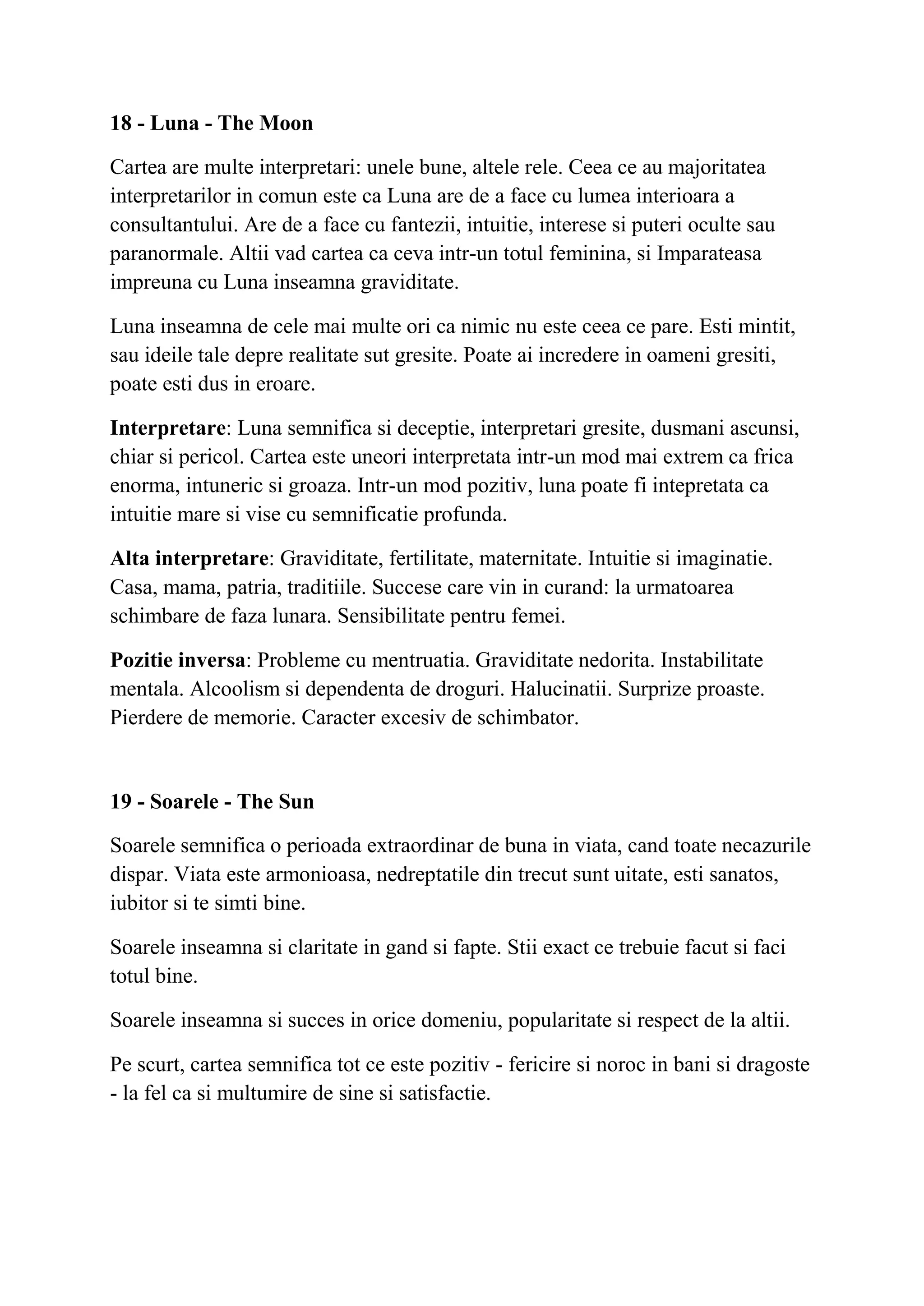 18 - Luna - The Moon
Cartea are multe interpretari: unele bune, altele rele. Ceea ce au majoritatea
interpretarilor in comun este ca Luna are de a face cu lumea interioara a
consultantului. Are de a face cu fantezii, intuitie, interese si puteri oculte sau
paranormale. Altii vad cartea ca ceva intr-un totul feminina, si Imparateasa
impreuna cu Luna inseamna graviditate.
Luna inseamna de cele mai multe ori ca nimic nu este ceea ce pare. Esti mintit,
sau ideile tale depre realitate sut gresite. Poate ai incredere in oameni gresiti,
poate esti dus in eroare.
Interpretare: Luna semnifica si deceptie, interpretari gresite, dusmani ascunsi,
chiar si pericol. Cartea este uneori interpretata intr-un mod mai extrem ca frica
enorma, intuneric si groaza. Intr-un mod pozitiv, luna poate fi intepretata ca
intuitie mare si vise cu semnificatie profunda.
Alta interpretare: Graviditate, fertilitate, maternitate. Intuitie si imaginatie.
Casa, mama, patria, traditiile. Succese care vin in curand: la urmatoarea
schimbare de faza lunara. Sensibilitate pentru femei.
Pozitie inversa: Probleme cu mentruatia. Graviditate nedorita. Instabilitate
mentala. Alcoolism si dependenta de droguri. Halucinatii. Surprize proaste.
Pierdere de memorie. Caracter excesiv de schimbator.
19 - Soarele - The Sun
Soarele semnifica o perioada extraordinar de buna in viata, cand toate necazurile
dispar. Viata este armonioasa, nedreptatile din trecut sunt uitate, esti sanatos,
iubitor si te simti bine.
Soarele inseamna si claritate in gand si fapte. Stii exact ce trebuie facut si faci
totul bine.
Soarele inseamna si succes in orice domeniu, popularitate si respect de la altii.
Pe scurt, cartea semnifica tot ce este pozitiv - fericire si noroc in bani si dragoste
- la fel ca si multumire de sine si satisfactie.
 