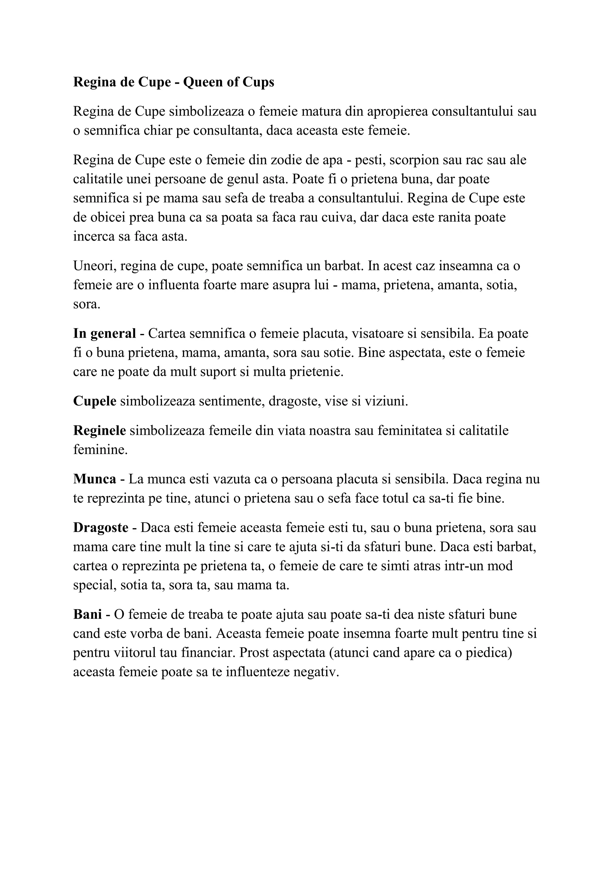 Regina de Cupe - Queen of Cups
Regina de Cupe simbolizeaza o femeie matura din apropierea consultantului sau
o semnifica chiar pe consultanta, daca aceasta este femeie.
Regina de Cupe este o femeie din zodie de apa - pesti, scorpion sau rac sau ale
calitatile unei persoane de genul asta. Poate fi o prietena buna, dar poate
semnifica si pe mama sau sefa de treaba a consultantului. Regina de Cupe este
de obicei prea buna ca sa poata sa faca rau cuiva, dar daca este ranita poate
incerca sa faca asta.
Uneori, regina de cupe, poate semnifica un barbat. In acest caz inseamna ca o
femeie are o influenta foarte mare asupra lui - mama, prietena, amanta, sotia,
sora.
In general - Cartea semnifica o femeie placuta, visatoare si sensibila. Ea poate
fi o buna prietena, mama, amanta, sora sau sotie. Bine aspectata, este o femeie
care ne poate da mult suport si multa prietenie.
Cupele simbolizeaza sentimente, dragoste, vise si viziuni.
Reginele simbolizeaza femeile din viata noastra sau feminitatea si calitatile
feminine.
Munca - La munca esti vazuta ca o persoana placuta si sensibila. Daca regina nu
te reprezinta pe tine, atunci o prietena sau o sefa face totul ca sa-ti fie bine.
Dragoste - Daca esti femeie aceasta femeie esti tu, sau o buna prietena, sora sau
mama care tine mult la tine si care te ajuta si-ti da sfaturi bune. Daca esti barbat,
cartea o reprezinta pe prietena ta, o femeie de care te simti atras intr-un mod
special, sotia ta, sora ta, sau mama ta.
Bani - O femeie de treaba te poate ajuta sau poate sa-ti dea niste sfaturi bune
cand este vorba de bani. Aceasta femeie poate insemna foarte mult pentru tine si
pentru viitorul tau financiar. Prost aspectata (atunci cand apare ca o piedica)
aceasta femeie poate sa te influenteze negativ.
 