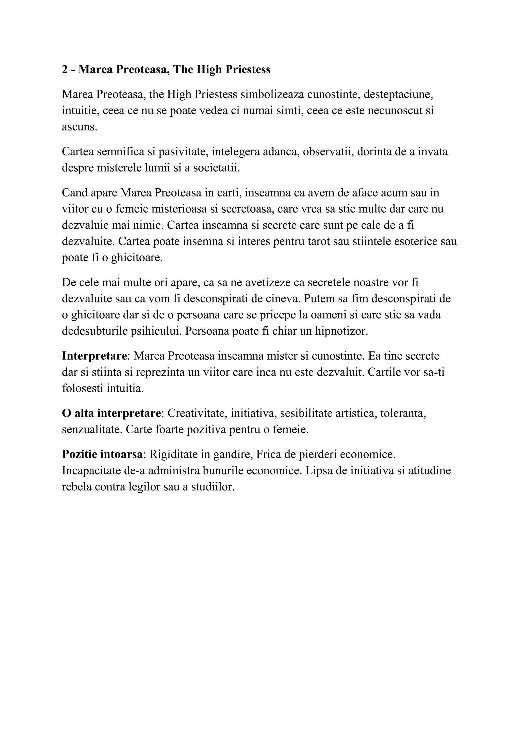 2 - Marea Preoteasa, The High Priestess
Marea Preoteasa, the High Priestess simbolizeaza cunostinte, desteptaciune,
intuitie, ceea ce nu se poate vedea ci numai simti, ceea ce este necunoscut si
ascuns.
Cartea semnifica si pasivitate, intelegera adanca, observatii, dorinta de a invata
despre misterele lumii si a societatii.
Cand apare Marea Preoteasa in carti, inseamna ca avem de aface acum sau in
viitor cu o femeie misterioasa si secretoasa, care vrea sa stie multe dar care nu
dezvaluie mai nimic. Cartea inseamna si secrete care sunt pe cale de a fi
dezvaluite. Cartea poate insemna si interes pentru tarot sau stiintele esoterice sau
poate fi o ghicitoare.
De cele mai multe ori apare, ca sa ne avetizeze ca secretele noastre vor fi
dezvaluite sau ca vom fi desconspirati de cineva. Putem sa fim desconspirati de
o ghicitoare dar si de o persoana care se pricepe la oameni si care stie sa vada
dedesubturile psihicului. Persoana poate fi chiar un hipnotizor.
Interpretare: Marea Preoteasa inseamna mister si cunostinte. Ea tine secrete
dar si stiinta si reprezinta un viitor care inca nu este dezvaluit. Cartile vor sa-ti
folosesti intuitia.
O alta interpretare: Creativitate, initiativa, sesibilitate artistica, toleranta,
senzualitate. Carte foarte pozitiva pentru o femeie.
Pozitie intoarsa: Rigiditate in gandire, Frica de pierderi economice.
Incapacitate de-a administra bunurile economice. Lipsa de initiativa si atitudine
rebela contra legilor sau a studiilor.
 