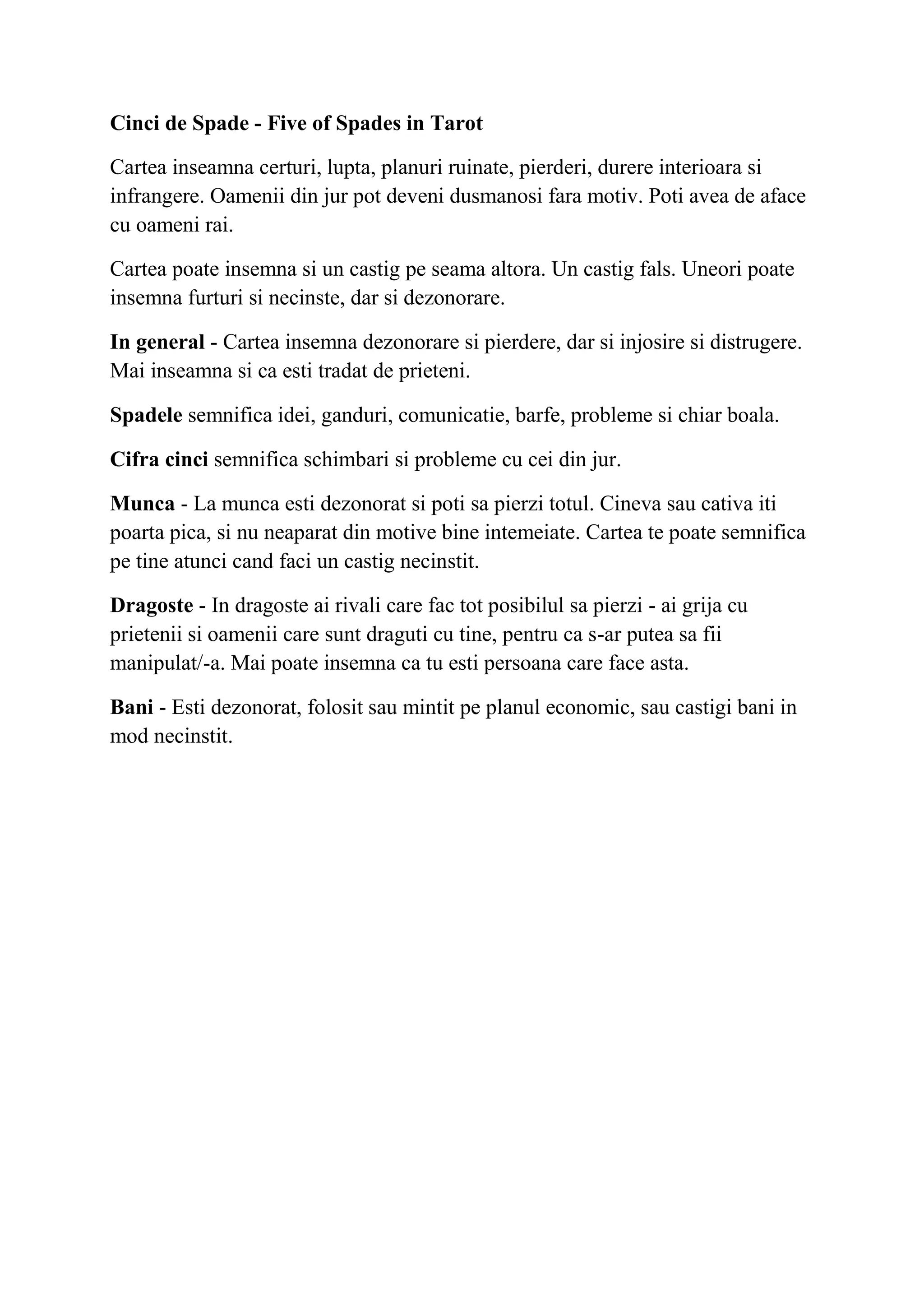 Cinci de Spade - Five of Spades in Tarot
Cartea inseamna certuri, lupta, planuri ruinate, pierderi, durere interioara si
infrangere. Oamenii din jur pot deveni dusmanosi fara motiv. Poti avea de aface
cu oameni rai.
Cartea poate insemna si un castig pe seama altora. Un castig fals. Uneori poate
insemna furturi si necinste, dar si dezonorare.
In general - Cartea insemna dezonorare si pierdere, dar si injosire si distrugere.
Mai inseamna si ca esti tradat de prieteni.
Spadele semnifica idei, ganduri, comunicatie, barfe, probleme si chiar boala.
Cifra cinci semnifica schimbari si probleme cu cei din jur.
Munca - La munca esti dezonorat si poti sa pierzi totul. Cineva sau cativa iti
poarta pica, si nu neaparat din motive bine intemeiate. Cartea te poate semnifica
pe tine atunci cand faci un castig necinstit.
Dragoste - In dragoste ai rivali care fac tot posibilul sa pierzi - ai grija cu
prietenii si oamenii care sunt draguti cu tine, pentru ca s-ar putea sa fii
manipulat/-a. Mai poate insemna ca tu esti persoana care face asta.
Bani - Esti dezonorat, folosit sau mintit pe planul economic, sau castigi bani in
mod necinstit.
 